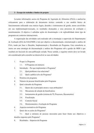 Página | 5 
3 – Escopo do trabalho e limites do projeto 
Levantar informações acerca do Programa de Aquisição de Alimentos (PAA) e analisá-las criticamente para a elaboração de documento técnico contendo o seu modelo básico de funcionamento enfocando seus marcos legais, desenho e instrumentos de gestão, atores envolvidos em sua implementação/execução, os resultados alcançados e seus processos de avaliação e monitoramento. O objetivo é subsidiar ações de disseminação e de replicabilidade deste tipo de programa em contextos internacionais. 
A organização das atividades será realizada sob a orientação e supervisão do Departamento de Avaliação (DA) da SAGI/MDS e tem por objetivo a documentação, sistematização e análise do PAA, tendo por base o Desenho, Implementação e Resultados do Programa. Esta consultoria se insere em uma estratégia de documentação e análise dos Programas sob a gestão do MDS e que resultará em fascículo de uma publicação seriada. Nesse sentido, o seguinte roteiro deve ser levado em consideração pelo consultor ao desenvolver as suas atividades: 
1. O que é o Programa 
1.1. O Programa em números 
2. Introdução – Por que implementar o Programa? 
2.1. Qual problema visa solucionar? 
2.2. Qual o público-alvo do Programa? 
3. Histórico do programa 
4. Número de pessoas beneficiadas pelo Programa 
5. Qual o desenho do Programa 
5.1. Quem são os principais atores e suas atribuições? 
5.2. Mecanismo de seleção de beneficiários 
5.3. Instrumentos de gestão (sistema de TI, Processos, Documentos) 
5.4. Fiscalização 
5.5. Controle Social 
5.6. Monitoramento e Avaliação do Programa 
6. Aspectos normativos do Programa 
7. Quais são os custos do Programa? 
7.1. Qual a estrutura de pessoas necessária para fazer frente aos objetivos e desafios impostos pelo Programa? 
8. Resultados – Impactos do Programa  
