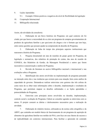 Página | 6 
9. Lições Aprendidas 
9.1. Exemplo: Efeitos positivos e negativos do nível de flexibilidade da legislação 
10. Cooperação Internacional 
11. Bibliografia relacionada 
Assim, são atividades da consultoria: 
1. Elaboração de um breve histórico do Programa: em qual contexto ele foi criado; por que houve a necessidade de se criar um programa de compras governamentais de produtos da agricultura familiar e por que/como ele chegou a ter o formato que tem hoje, entre outras questões que possam ajudar na compreensão do desenho do Programa; 
2. Elaboração de linha do tempo dos principais aspectos institucionais que marcaram a história do Programa; 
3. Pesquisa documental em atas de reuniões do grupo gestor do Programa, da legislação e normativas, dos relatórios de prestação de contas, das atas de reunião do CONSEA, dos Relatórios de Gestão, da Mensagem Presidencial e outros que forem necessários à caracterização e análise do Programa; 
4. Revisão da literatura no acervo bibliográfico nacional e internacional e nas avaliações sobre o Programa. 
5. Identificação dos atores envolvidos na implementação do programa pensando na interação entre eles e nas instâncias que existem para essa atuação, bem como análise da capacidade de governo. Demanda-se realizar entrevistas com gestores das três esferas de como meio de se obter mais informações sobre o desenho, implementação e resultados do Programa, que permitam mapear os desafios enfrentados e as lições aprendidas e potencialidades do Programa; 
6. Entrevista com principais atores envolvidos no desenho, implementação, controle social e avaliação do Programa. Caberá ao consultor agendar as entrevistas com os atores. O projeto custeará as diárias e deslocamentos necessários para a realização da atividade. 
7. Elaboração de relatório técnico, utilizando-se da norma culta ortográfica e da ABNT, que contenha um modelo básico de funcionamento de um programa de aquisição de alimentos da agricultura familiar nos moldes do PAA, com foco em seus fatores de sucesso e de replicabilidade em contextos internacionais. Para facilitar a apreensão do conteúdo  