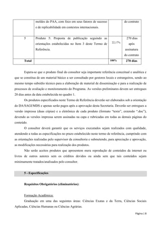 Página | 8 
moldes do PAA, com foco em seus fatores de sucesso e de replicabilidade em contextos internacionais. 
do contrato 
5 
Produto 5: Proposta de publicação seguindo as orientações estabelecidas no Item 3 deste Termo de Referência. 
22,17% 
270 dias após assinatura do contrato 
Total 
100% 
270 dias 
Espera-se que o produto final do consultor seja importante referência conceitual e analítica e que se constitua de um material básico a ser consultado por gestores locais e estrangeiros, sendo ao mesmo tempo subsídio técnico para a elaboração de material de disseminação e para a realização de processos de avaliação e monitoramento do Programa. As versões preliminares devem ser entregues 20 dias antes da data estabelecida no quadro 1. 
Os produtos especificados neste Termo de Referência deverão ser elaborados sob a orientação do DA/SAGI/MDS e apenas serão pagos após a aprovação desta Secretaria. Deverão ser entregues a versão impressa (duas cópias) e a eletrônica de cada produto (formato “texto”, extensão “.doc”), devendo as versões impressa serem assinadas na capa e rubricadas em todas as demais páginas do conteúdo. 
O consultor deverá garantir que os serviços executados sejam realizados com qualidade, atendendo a todas as especificações no prazo estabelecido neste termo de referência, cumprindo com as orientações realizadas pelo supervisor da consultoria e submetendo, para apreciação e aprovação, as modificações necessárias para realização dos produtos. 
Não serão aceitos produtos que apresentem mera reprodução de conteúdos da internet ou livros de outros autores sem os créditos devidos ou ainda sem que tais conteúdos sejam minimamente tratados/analisados pelo consultor. 
5 - Especificações 
Requisitos Obrigatórios (eliminatórios): 
Formação Acadêmica: 
Graduação em uma das seguintes áreas: Ciências Exatas e da Terra, Ciências Sociais Aplicadas, Ciências Humanas ou Ciências Agrárias.  