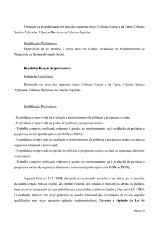 Página | 9 
Mestrado ou especialização em uma das seguintes áreas: Ciências Exatas e da Terra, Ciências Sociais Aplicadas, Ciências Humanas ou Ciências Agrárias. 
Qualificação Profissional: 
Experiência de no mínimo 3 (três) anos em Gestão, Avaliação ou Monitoramento de Programas de Desenvolvimento Social. 
Requisitos Desejáveis (pontuados): 
Formação Acadêmica: 
Doutorado em uma das seguintes áreas: Ciências Exatas e da Terra, Ciências Sociais Aplicadas, Ciências Humanas ou Ciências Agrárias. 
Qualificação Profissional: 
- Experiência comprovada na avaliação e monitoramento de políticas e programas sociais; 
- Experiência comprovada na gestão de políticas e programas sociais; 
- Trabalho completo publicado referente à gestão, ao monitoramento ou à avaliação de políticas e programas sociais (publicações com ISBN ou ISSN); 
- Experiência comprovada na avaliação e monitoramento de políticas e programas sociais na área de segurança alimentar e nutricional; 
- Experiência comprovada na gestão de políticas e programas sociais na área de segurança alimentar e nutricional; 
- Trabalho completo publicado referente à gestão, ao monitoramento ou à avaliação de políticas e programas sociais de segurança alimentar e nutricional (publicações com ISBN ou ISSN); 
Segundo Decreto 5.151/2004, não pode ser contratado servidor ativo, ainda que licenciado, da administração pública federal, do Distrito Federal, dos estados e municípios, direta ou indireta, bem como de empregado de suas subsidiárias e controladas, conforme dispõe o Decreto 5.151 /2004. O candidato também não deve pertencer ao quadro funcional das instituições de ensino superior qualificadas para atuar enquanto agências implementadoras. Durante a vigência da Lei de  