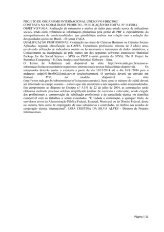 Página | 11 
PROJETO DE ORGANISMO INTERNACIONAL UNESCO 914/BRZ/3002 
CONTRATA NA MODALIDADE PRODUTO – PUBLICAÇÃO DO EDITAL Nº 114/2014 
OBJETIVO/VAGA: Realização de tratamento e análise de dados para estudo acerca de indicadores sociais, tendo como referência as informações produzidas pela gestão do PBF e, especialmente, do acompanhamento de condicionalidades, que possibilitem analisar sua relação com a redução das desigualdades sociais no Brasil. - 0l (uma) VAGA. 
QUALIFICAÇÃO PROFISSIONAL: Graduação nas áreas de Ciências Humanas ou Ciências Sociais Aplicadas, segundo classificação da CAPES. Experiência profissional mínima de 2 (dois) anos, envolvendo utilização de indicadores sociais ou levantamento e tratamento de dados estatísticos; e Conhecimento na manipulação de pelo menos um dos seguintes softwares estatísticos: Statistical Package for the Social Science – SPSS ou PSPP (versão gratuita do SPSS); The R Project for Statistical Computing – R; Data Analysis and Statistical Software – Stata. 
O Termo de Referência está disponível no sítio: http://www.mds.gov.br/acesso-a- informacao/licitacoesecontratos/organismos-internacionais-pessoa-fisica/editais-disponiveis. Os interessados deverão enviar o currículo a partir do dia 10/11/2014 até o dia 16/11/2014 para o endereço: sedpi.914brz3002@mds.gov.br (exclusivamente). O currículo deverá ser enviado em formato PDF, no modelo disponível no sítio (http://www.mds.gov.br/sobreoministerio/licitacoesecontratos), bem como o número do edital deverá ser informado no campo assunto – e-mails que não atenderem a tais requisitos serão desconsiderados. Em cumprimento ao disposto no Decreto n.º 5.151 de 22 de julho de 2004, as contratações serão efetuadas mediante processo seletivo simplificado (análise de currículo e entrevista), sendo exigida dos profissionais a comprovação da habilitação profissional e da capacidade técnica ou científica compatível com os trabalhos a serem executados. “É vedada a contratação, a qualquer título, de servidores ativos da Administração Pública Federal, Estadual, Municipal ou do Distrito Federal, direta ou indireta, bem como de empregados de suas subsidiárias e controladas, no âmbito dos acordos de cooperação técnica internacional”. IARA CRISTINA DA SILVA ALVES - Diretora de Projetos Internacionais.  