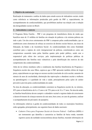 Página | 2 
1- Objetivo da contratação 
Realização de tratamento e análise de dados para estudo acerca de indicadores sociais, tendo como referência as informações produzidas pela gestão do PBF e, especialmente, do acompanhamento de condicionalidades, que possibilitem analisar sua relação com a redução das desigualdades sociais no Brasil. 2 – Antecedentes e contexto 
O Programa Bolsa Família – PBF é um programa de transferência direta de renda que beneficia mais de 13 milhões de famílias em situação de pobreza e de extrema pobreza em todo o país. Um dos eixos estruturantes do PBF é composto pelas condicionalidades, que se estabelecem como elementos de reforço ao exercício de direitos sociais básicos, nas áreas da Educação, da Saúde e da Assistência Social. As condicionalidades têm como finalidade contribuir para a ruptura do ciclo intergeracional da pobreza, constituindo-se como um compromisso assumido tanto pelas famílias quanto pelo poder público, sendo este o responsável pela oferta dos serviços, pela implementação de políticas públicas de acompanhamento das famílias mais vulneráveis e pela identificação dos motivos de não cumprimento das condicionalidades. 
Além de ter efeitos imediatos sobre o rendimento das famílias beneficiárias do Programa e frequência escolar dos seus filhos, espera-se que o PBF apresente também efeitos de longo prazo, especialmente no que tange ao sucesso escolar (conclusão do ciclo escolar, aumento do número de anos de escolaridade, diminuição das reprovações e abandono escolar e melhoria na aprendizagem) e à qualidade de vida e saúde, principalmente pelas ações de caráter preventivo previsto pelas condicionalidades de saúde. 
Na área da educação, as condicionalidades consistem na frequência escolar de, no mínimo, 85% para os beneficiários de 6 a 15 anos e de 75% para os de 16 e 17 anos. Na área da saúde, as famílias beneficiárias devem cumprir o calendário vacinal e registrar dados de crescimento e desenvolvimento de crianças menores de sete anos, bem como, no caso de gestantes, realizar o acompanhamento do pré-natal e do puerpério. 
As informações relativas à gestão de condicionalidades de todos os municípios brasileiros estão agregadas, principalmente, nas seguintes bases de dados nacionais: 
 Cadastro Único para Programas Sociais do Governo Federal – CadÚnico (MDS): é um instrumento que identifica e caracteriza as famílias de baixa renda, reunindo registros acerca da realidade socioeconômica dessas famílias, trazendo informações de  