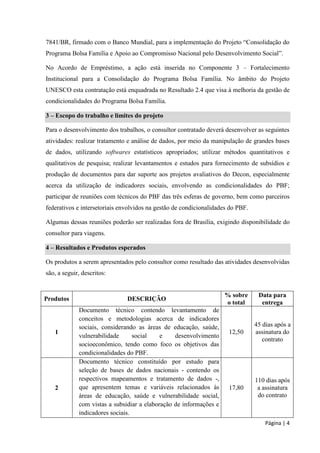 Página | 4 
7841/BR, firmado com o Banco Mundial, para a implementação do Projeto “Consolidação do Programa Bolsa Família e Apoio ao Compromisso Nacional pelo Desenvolvimento Social”. 
No Acordo de Empréstimo, a ação está inserida no Componente 3 – Fortalecimento Institucional para a Consolidação do Programa Bolsa Família. No âmbito do Projeto UNESCO esta contratação está enquadrada no Resultado 2.4 que visa à melhoria da gestão de condicionalidades do Programa Bolsa Família. 3 – Escopo do trabalho e limites do projeto 
Para o desenvolvimento dos trabalhos, o consultor contratado deverá desenvolver as seguintes atividades: realizar tratamento e análise de dados, por meio da manipulação de grandes bases de dados, utilizando softwares estatísticos apropriados; utilizar métodos quantitativos e qualitativos de pesquisa; realizar levantamentos e estudos para fornecimento de subsídios e produção de documentos para dar suporte aos projetos avaliativos do Decon, especialmente acerca da utilização de indicadores sociais, envolvendo as condicionalidades do PBF; participar de reuniões com técnicos do PBF das três esferas de governo, bem como parceiros federativos e intersetoriais envolvidos na gestão de condicionalidades do PBF. 
Algumas dessas reuniões poderão ser realizadas fora de Brasília, exigindo disponibilidade do consultor para viagens. 4 – Resultados e Produtos esperados 
Os produtos a serem apresentados pelo consultor como resultado das atividades desenvolvidas são, a seguir, descritos: 
Produtos 
DESCRIÇÃO 
% sobre o total 
Data para entrega 
1 
Documento técnico contendo levantamento de conceitos e metodologias acerca de indicadores sociais, considerando as áreas de educação, saúde, vulnerabilidade social e desenvolvimento socioeconômico, tendo como foco os objetivos das condicionalidades do PBF. 
12,50 
45 dias após a assinatura do contrato 
2 
Documento técnico constituído por estudo para seleção de bases de dados nacionais - contendo os respectivos mapeamentos e tratamento de dados -, que apresentem temas e variáveis relacionados às áreas de educação, saúde e vulnerabilidade social, com vistas a subsidiar a elaboração de informações e indicadores sociais. 
17,80 
110 dias após a assinatura do contrato  