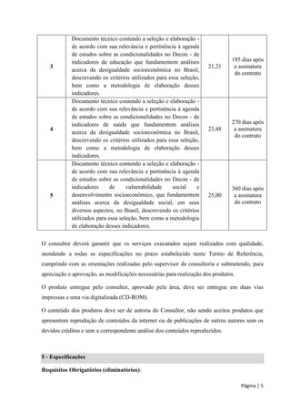 Página | 5 
3 
Documento técnico contendo a seleção e elaboração - de acordo com sua relevância e pertinência à agenda de estudos sobre as condicionalidades no Decon - de indicadores de educação que fundamentem análises acerca da desigualdade socioeconômica no Brasil, descrevendo os critérios utilizados para essa seleção, bem como a metodologia de elaboração desses indicadores. 
21,21 
185 dias após a assinatura do contrato 
4 
Documento técnico contendo a seleção e elaboração - de acordo com sua relevância e pertinência à agenda de estudos sobre as condicionalidades no Decon - de indicadores de saúde que fundamentem análises acerca da desigualdade socioeconômica no Brasil, descrevendo os critérios utilizados para essa seleção, bem como a metodologia de elaboração desses indicadores. 
23,48 
270 dias após a assinatura do contrato 
5 
Documento técnico contendo a seleção e elaboração - de acordo com sua relevância e pertinência à agenda de estudos sobre as condicionalidades no Decon - de indicadores de vulnerabilidade social e desenvolvimento socioeconômico, que fundamentem análises acerca da desigualdade social, em seus diversos aspectos, no Brasil, descrevendo os critérios utilizados para essa seleção, bem como a metodologia de elaboração desses indicadores. 
25,00 
360 dias após a assinatura do contrato 
O consultor deverá garantir que os serviços executados sejam realizados com qualidade, atendendo a todas as especificações no prazo estabelecido neste Termo de Referência, cumprindo com as orientações realizadas pelo supervisor da consultoria e submetendo, para apreciação e aprovação, as modificações necessárias para realização dos produtos. 
O produto entregue pelo consultor, aprovado pela área, deve ser entregue em duas vias impressas e uma via digitalizada (CD-ROM). 
O conteúdo dos produtos deve ser de autoria do Consultor, não sendo aceitos produtos que apresentem reprodução de conteúdos da internet ou de publicações de outros autores sem os devidos créditos e sem a correspondente análise dos conteúdos reproduzidos. 
5 - Especificações 
Requisitos Obrigatórios (eliminatórios):  
