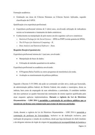Página | 6 
Formação acadêmica: 
 Graduação nas áreas de Ciências Humanas ou Ciências Sociais Aplicadas, segundo classificação da CAPES. 
Qualificação e/ou experiência profissional: 
 Experiência profissional mínima de 2 (dois) anos, envolvendo utilização de indicadores sociais ou levantamento e tratamento de dados estatísticos; 
 Conhecimento na manipulação de pelo menos um dos seguintes softwares estatísticos: 
o Statistical Package for the Social Science – SPSS ou PSPP (versão gratuita do SPSS); 
o The R Project for Statistical Computing – R; 
o Data Analysis and Statistical Software – Stata. 
Requisito Desejável (pontuáveis): 
Experiência profissional mínima de 1 (um) ano, envolvendo: 
 Manipulação de bases de dados; 
 Utilização de métodos quantitativos de análise. 
Experiência profissional ou acadêmica envolvendo: 
 O Programa Bolsa Família ou outros programas de transferência de renda; 
 Avaliação ou monitoramento de políticas públicas. 
Segundo o Decreto 5.151/2004, não pode ser contratado servidor ativo, ainda que licenciado, da administração pública federal, do Distrito Federal, dos estados e municípios, direta ou indireta, bem como de empregado de suas subsidiárias e controladas. O candidato também não deve pertencer ao quadro funcional das instituições de ensino superior qualificadas para atuar enquanto agências implementadoras. Durante a vigência da Lei de Diretrizes Orçamentárias – LDO 2014 é permitida a contratação de servidores públicos que se encontrem em licença sem remuneração para tratar de interesse particular. 
Ainda, durante a vigência da Lei de Diretrizes Orçamentárias – LDO 2014 é permitida a contratação de professor de Universidades, inclusive os de dedicação exclusiva, para realização de pesquisas e estudos de excelência, desde que haja declaração do chefe imediato e do dirigente máximo do órgão de origem de inexistência de incompatibilidade de horários e  