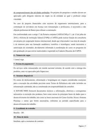 Página | 7 
de comprometimento das atividades atribuídas. Os projetos de pesquisas e estudos devem ser aprovados pelo dirigente máximo do órgão ou da entidade ao qual o professor esteja vinculado. 
No caso de projetos financiados com recursos de organismos internacionais, para a contratação de servidores em licença sem remuneração e professores, é necessária a não objeção preliminar do Banco para efetuar a contratação. 
Em conformidade com o artigo 1º da Portaria conjunta CAPES/CNPq nº 1, de 15 de julho de 2010, o bolsista de instituição federal (CNPQ e CAPES) pode exercer função de consultoria em projetos de cooperação técnica internacional, desde que relacionada à sua área de atuação e de interesse para sua formação acadêmica, científica e tecnológica, sendo necessária a autorização do orientador, devidamente informada à coordenação do curso ou programa de pós-graduação em que estiver matriculado e registrado no Cadastro Discente da CAPES. 6 - Número de vagas 
1 (uma) vaga. 7 - Forma de pagamento 
Os serviços serão remunerados em moeda nacional corrente, de acordo com a entrega dos produtos, uma vez aprovados pelo Supervisor. 8 – Insumos disponíveis 
Os custos de deslocamento, alimentação e hospedagem em viagens consideradas essenciais para a execução das atividades previstas neste Termo de Referência não estão incluídos na remuneração contratada, não se constituindo em responsabilidade do consultor. 
A SENARC/MDS fornecerá documentos técnicos e informações, diretrizes e cronogramas necessários à execução dos produtos, bem como acesso às principais bases de dados para o desenvolvimento do trabalho, tais como as bases nacionais do Censo Escolar, Sicon e Sistema Presença e outras que forem necessárias, referentes ao período especificado para o desenvolvimento do trabalho. 9 - Localidade do trabalho 
Brasília – DF. 10 - Data de início 
Imediata, após a assinatura do contrato.  
