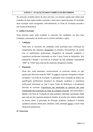Página | 9 
ANEXO 1 - AVALIAÇÃO DOS CURRÍCULOS RECEBIDOS 
Os currículos recebidos dentro do prazo previsto e no formato exigido pelo edital serão avaliados em duas etapas (análise curricular e entrevista) a seguir descritas. Os resultados desta avaliação serão consignados, individualmente, na Ficha de Avaliação anexada a este Termo de Referência. 
I - Análise Curricular 
Nesta primeira etapa, serão avaliados os currículos dos candidatos, em duas fases (validação e pontuação), de acordo com os critérios definidos a seguir. 
 Validação 
Nesta fase, os currículos dos candidatos serão analisados para verificação do cumprimento dos requisitos obrigatórios (e, portanto, eliminatórios), de acordo com as qualificações profissionais obrigatórias de formação acadêmica e experiência profissional informadas no item 5 deste Termo de Referência. Será preenchido o Quadro 1 da Ficha de Avaliação de cada candidato, respondendo “SIM” ou “NÃO” para cada um dos requisitos obrigatórios listados. 
 Pontuação 
Nesta fase, serão pontuados, exclusivamente, os currículos válidos, ou seja, aqueles que obtiverem resposta “SIM” em todos os requisitos obrigatórios listados no Quadro 1 da Ficha de Avaliação. A pontuação será o resultado da análise das qualificações profissionais desejáveis de formação acadêmica e experiência profissional informadas no item 5 deste Termo de Referência e devidamente descritas no currículo. Experiências não informadas no currículo não serão consideradas para pontuação na etapa da avaliação curricular. Será preenchido o Quadro 2 da Ficha de Avaliação de cada candidato, indicando a pontuação obtida para cada um dos requisitos desejáveis listados, de acordo com critérios definidos na mesma tabela. A pontuação da formação acadêmica obedecerá à titulação acadêmica máxima obtida pelo candidato, sendo pontuado apenas o maior título obtido pelo profissional. 
II - Entrevista  
