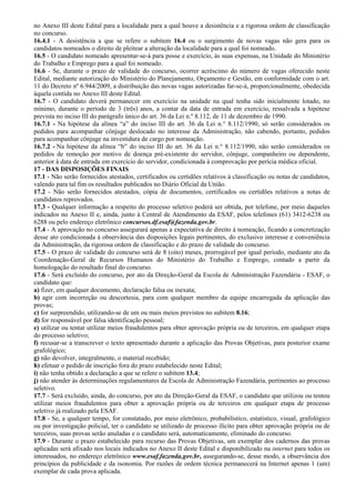 no Anexo III deste Edital para a localidade para a qual houve a desistência e a rigorosa ordem de classificação
no concurso.
16.4.1 - A desistência a que se refere o subitem 16.4 ou o surgimento de novas vagas não gera para os
candidatos nomeados o direito de pleitear a alteração da localidade para a qual foi nomeado.
16.5 - O candidato nomeado apresentar-se-á para posse e exercício, às suas expensas, na Unidade do Ministério
do Trabalho e Emprego para a qual foi nomeado.
16.6 - Se, durante o prazo de validade do concurso, ocorrer acréscimo do número de vagas oferecido neste
Edital, mediante autorização do Ministério do Planejamento, Orçamento e Gestão, em conformidade com o art.
11 do Decreto nº 6.944/2009, a distribuição das novas vagas autorizadas far-se-á, proporcionalmente, obedecida
àquela contida no Anexo III deste Edital.
16.7 - O candidato deverá permanecer em exercício na unidade na qual tenha sido inicialmente lotado, no
mínimo, durante o período de 3 (três) anos, a contar da data de entrada em exercício, ressalvada a hipótese
prevista no inciso III do parágrafo único do art. 36 da Lei n.º 8.112, de 11 de dezembro de 1990.
16.7.1 - Na hipótese da alínea “a” do inciso III do art. 36 da Lei n.° 8.112/1990, só serão considerados os
pedidos para acompanhar cônjuge deslocado no interesse da Administração, não cabendo, portanto, pedidos
para acompanhar cônjuge na investidura de cargo por nomeação.
16.7.2 - Na hipótese da alínea “b” do inciso III do art. 36 da Lei n.° 8.112/1990, não serão considerados os
pedidos de remoção por motivo de doença pré-existente do servidor, cônjuge, companheiro ou dependente,
anterior à data de entrada em exercício do servidor, condicionada à comprovação por perícia médica oficial.
17 - DAS DISPOSIÇÕES FINAIS
17.1 - Não serão fornecidos atestados, certificados ou certidões relativos à classificação ou notas de candidatos,
valendo para tal fim os resultados publicados no Diário Oficial da União.
17.2 - Não serão fornecidos atestados, cópia de documentos, certificados ou certidões relativos a notas de
candidatos reprovados.
17.3 - Qualquer informação a respeito do processo seletivo poderá ser obtida, por telefone, por meio daqueles
indicados no Anexo II e, ainda, junto à Central de Atendimento da ESAF, pelos telefones (61) 3412-6238 ou
6288 ou pelo endereço eletrônico concursos.df.esaf@fazenda.gov.br.
17.4 - A aprovação no concurso assegurará apenas a expectativa de direito à nomeação, ficando a concretização
desse ato condicionada à observância das disposições legais pertinentes, do exclusivo interesse e conveniência
da Administração, da rigorosa ordem de classificação e do prazo de validade do concurso.
17.5 - O prazo de validade do concurso será de 8 (oito) meses, prorrogável por igual período, mediante ato da
Coordenação-Geral de Recursos Humanos do Ministério do Trabalho e Emprego, contado a partir da
homologação do resultado final do concurso.
17.6 - Será excluído do concurso, por ato da Direção-Geral da Escola de Administração Fazendária - ESAF, o
candidato que:
a) fizer, em qualquer documento, declaração falsa ou inexata;
b) agir com incorreção ou descortesia, para com qualquer membro da equipe encarregada da aplicação das
provas;
c) for surpreendido, utilizando-se de um ou mais meios previstos no subitem 8.16;
d) for responsável por falsa identificação pessoal;
e) utilizar ou tentar utilizar meios fraudulentos para obter aprovação própria ou de terceiros, em qualquer etapa
do processo seletivo;
f) recusar-se a transcrever o texto apresentado durante a aplicação das Provas Objetivas, para posterior exame
grafológico;
g) não devolver, integralmente, o material recebido;
h) efetuar o pedido de inscrição fora do prazo estabelecido neste Edital;
i) não tenha obtido a declaração a que se refere o subitem 13.4;
j) não atender às determinações regulamentares da Escola de Administração Fazendária, pertinentes ao processo
seletivo.
17.7 - Será excluído, ainda, do concurso, por ato da Direção-Geral da ESAF, o candidato que utilizou ou tentou
utilizar meios fraudulentos para obter a aprovação própria ou de terceiros em qualquer etapa de processo
seletivo já realizado pela ESAF.
17.8 - Se, a qualquer tempo, for constatado, por meio eletrônico, probabilístico, estatístico, visual, grafológico
ou por investigação policial, ter o candidato se utilizado de processo ilícito para obter aprovação própria ou de
terceiros, suas provas serão anuladas e o candidato será, automaticamente, eliminado do concurso.
17.9 - Durante o prazo estabelecido para recurso das Provas Objetivas, um exemplar dos cadernos das provas
aplicadas será afixado nos locais indicados no Anexo II deste Edital e disponibilizado na internet para todos os
interessados, no endereço eletrônico www.esaf.fazenda.gov.br, assegurando-se, desse modo, a observância dos
princípios da publicidade e da isonomia. Por razões de ordem técnica permanecerá na Internet apenas 1 (um)
exemplar de cada prova aplicada.
 