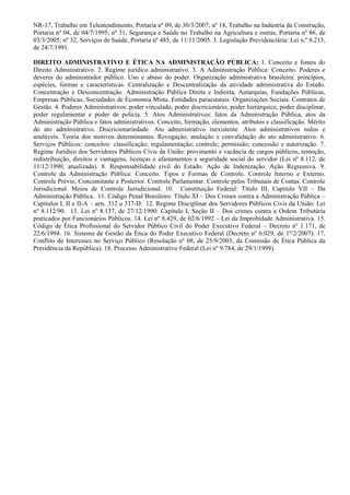 NR-17, Trabalho em Teleatendimento, Portaria nº 09, de 30/3/2007; nº 18, Trabalho na Indústria da Construção,
Portaria nº 04, de 04/7/1995; nº 31, Segurança e Saúde no Trabalho na Agricultura e outras, Portaria nº 86, de
03/3/2005; nº 32, Serviços de Saúde, Portaria nº 485, de 11/11/2005. 3. Legislação Previdenciária: Lei n.º 8.213,
de 24/7/1991.

DIREITO ADMINISTRATIVO E ÉTICA NA ADMINISTRAÇÃO PÚBLICA: 1. Conceito e fontes do
Direito Administrativo. 2. Regime jurídico administrativo. 3. A Administração Pública: Conceito. Poderes e
deveres do administrador público. Uso e abuso do poder. Organização administrativa brasileira: princípios,
espécies, formas e características. Centralização e Descentralização da atividade administrativa do Estado.
Concentração e Desconcentração. Administração Pública Direta e Indireta, Autarquias, Fundações Públicas,
Empresas Públicas, Sociedades de Economia Mista. Entidades paraestatais. Organizações Sociais. Contratos de
Gestão. 4. Poderes Administrativos: poder vinculado, poder discricionário, poder hierárquico, poder disciplinar,
poder regulamentar e poder de polícia. 5. Atos Administrativos: fatos da Administração Pública, atos da
Administração Pública e fatos administrativos. Conceito, formação, elementos, atributos e classificação. Mérito
do ato administrativo. Discricionariedade. Ato administrativo inexistente. Atos administrativos nulos e
anuláveis. Teoria dos motivos determinantes. Revogação, anulação e convalidação do ato administrativo. 6.
Serviços Públicos: conceitos: classificação; regulamentação; controle; permissão; concessão e autorização. 7.
Regime Jurídico dos Servidores Públicos Civis da União: provimento e vacância de cargos públicos, remoção,
redistribuição, direitos e vantagens, licenças e afastamentos e seguridade social do servidor (Lei nº 8.112, de
11/12/1990, atualizada). 8. Responsabilidade civil do Estado. Ação de Indenização. Ação Regressiva. 9.
Controle da Administração Pública: Conceito. Tipos e Formas de Controle. Controle Interno e Externo.
Controle Prévio, Concomitante e Posterior. Controle Parlamentar. Controle pelos Tribunais de Contas. Controle
Jurisdicional. Meios de Controle Jurisdicional. 10. Constituição Federal: Título III, Capítulo VII – Da
Administração Pública. 11. Código Penal Brasileiro: Título XI – Dos Crimes contra a Administração Pública –
Capítulos I, II e II-A – arts. 312 a 337-D. 12. Regime Disciplinar dos Servidores Públicos Civis da União: Lei
nº 8.112/90. 13. Lei nº 8.137, de 27/12/1990: Capítulo I, Seção II – Dos crimes contra a Ordem Tributária
praticados por Funcionários Públicos. 14. Lei nº 8.429, de 02/6/1992 – Lei da Improbidade Administrativa. 15.
Código de Ética Profissional do Servidor Público Civil do Poder Executivo Federal – Decreto nº 1.171, de
22/6/1994. 16. Sistema de Gestão da Ética do Poder Executivo Federal (Decreto nº 6.029, de 1º/2/2007). 17.
Conflito de Interesses no Serviço Público (Resolução nº 08, de 25/9/2003, da Comissão de Ética Pública da
Presidência da República). 18. Processo Administrativo Federal (Lei nº 9.784, de 29/1/1999).
 