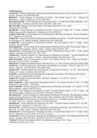 ANEXO II

Cidade/Endereço
Aracaju-SE - Gerência Regional de Administração do Ministério da Fazenda - Praça Fausto Cardoso nº 372 -
Centro - Telefones: (79) 2104-6401/6448
Belém-PA - Centro Regional de Treinamento da ESAF - Rua Gaspar Viana nº 125 - Conjunto dos
Mercedários – Centro - Telefones: (91) 3321-3894/3414
Belo Horizonte-MG - Centro Regional de Treinamento da ESAF - Avenida Celso Porfírio Machado, 1.100 -
Bairro Belvedere - Telefones: (31) 3286-1420 / 3286-2455 / 3286-1388
Boa Vista-RR - Delegacia da Receita Federal - Rua Agnelo Bittencourt nº 84 - Centro
Telefone: (95) 3623-9622
Brasília-DF - Centro Regional de Treinamento da ESAF - SAS, Q. 06 - Bloco “O” - 8ª andar - Edifício
Órgãos Centrais do MF - Brasília-DF - Telefones: (61) 3412-5856/5854
Campo Grande-MS - Gerência Regional de Administração do Ministério da Fazenda - Rua da Liberdade nº
623 - Telefone: (67) 3345-4190
Cuiabá-MT - Gerência Regional de Administração do Ministério da Fazenda - Avenida Vereador Juliano da
Costa Marques nº 99 - Bosque da Saúde - Telefone: (65) 3615-2206/2205
Curitiba-PR - Centro Regional de Treinamento da ESAF - Rua João Negrão n° 246 - 7° Andar - Centro
Telefone: (41) 3259-5800
Florianópolis-SC - Gerência Regional de Administração do Ministério da Fazenda - Praça Getúlio Vargas n°
138 - Edifício Dona Angelina - Sala 01 - Térreo - Telefone: (48) 3216-8732 / 8711
Fortaleza-CE - Centro Regional de Treinamento da ESAF - Rua Barão de Aracati nº 909 - 1º andar - Bairro
Aldeota - Telefones: (85) 3878-3102 / 3103 / 3104
Goiânia-GO - Gerência Regional de Administração do Ministério da Fazenda – Avenida República do
Líbano n 1.875 – Ed. Vera Lúcia – 5º Andar – Setor Oeste Telefone: (62) 3901-4315 / 4317
João Pessoa-PB - Pólo de Treinamento da ESAF - Rua Epitácio Pessoa 1.705 - Bairro dos Estados -
Telefones: (83) 3216-4596 / 3216-4496
Macapá-AP - Delegacia da Receita Federal - Rua Eliezer Levy nº 1.350 - Telefone: (96) 3222-2595 R. 2006
Maceió-AL - Gerência Regional de Administração do Ministério da Fazenda – Praça D. Pedro II nº 16 -
Centro - Telefones: (82) 3223-8289 / 3311-2608 / 2606
Manaus-AM - Gerência Regional de Administração do Ministério da Fazenda - Ed. MF - Rua Marechal
Deodoro, 27 - Centro - Telefones: (92) 2125-5451
Natal-RN - Gerência Regional de Administração do Ministério da Fazenda - Rua Esplanada Silva Jardim
nº 109 - Ribeira - Telefone: (84) 3220-2222
Palmas-TO - Delegacia da Receita Federal - 202 Norte - Conjunto 3 - Av. NO 04 - Lote 5/6
Telefone: (63) 3901-1144
Porto Alegre-RS - Centro Regional de Treinamento da ESAF - Av. Loureiro da Silva n° 445 - 11° Andar
Telefones: (51) 3455-2075 / 3455-2068
Porto Velho-RO - Gerência Regional de Administração do Ministério da Fazenda - Av. Calama n° 3775
Bairro Embratel - Telefone: (69) 3217-5616
Recife-PE - Centro Regional de Treinamento da ESAF - Avenida Alfredo Lisboa nº 1.168 - 3º andar - sala
309 - Recife antigo - Telefones: (81) 3797-5384 / 3797-5388 / 3797-5386
Rio Branco-AC - Gerência Regional de Administração do Ministério da Fazenda - Rua Benjamin Constant,
esquina com Rua Amazonas nº 1.088 - Bairro Cadeia Velha - Telefones: (68) 3223-2438 / 3224-3285
Rio de Janeiro-RJ - Centro Regional de Treinamento da ESAF - Av. Presidente Antonio Carlos nº 375
12º andar - Sala 1.211 - Castelo - Telefones: (21) 3805-4022/4023
Salvador-BA - Centro Regional de Treinamento da ESAF - Avenida Frederico Pontes nº 03 - Ed. MF -
Galeria NESAF - Telefones: (71) 3254-5107 / 5112
São Luís-MA - Gerência Regional de Administração do Ministério da Fazenda - Rua Osvaldo Cruz, 1.618 -
Setor “D” – 6º andar - Centro - Telefones: (98) 3218-7190 /7128 /7129
São Paulo-SP - Centro Regional de Treinamento da ESAF - Avenida Prestes Maia nº 733 - 4º andar - Bairro
da Luz - Telefones: (11) 2113-2169 / 2113-2170 / 2113-2171
Teresina-PI - Gerência Regional de Administração do Ministério da Fazenda - Praça Marechal Deodoro S/Nº
Centro - Telefones: (86) 3215-8016 / 3215-8012 / 3221-4517 / 3215-8002
Vitória-ES - Pólo de Treinamento da ESAF - Rua Pietrângelo de Biase nº 56 – Centro
Telefones: (27) 3211-5101 / 5102
 