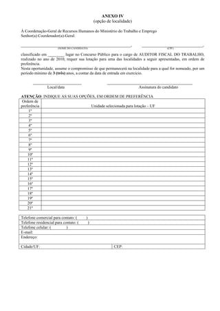 ANEXO IV
                                                 (opção de localidade)

À Coordenação-Geral de Recursos Humanos do Ministério do Trabalho e Emprego
Senhor(a) Coordenador(a)-Geral:

______________________________________________________,                  ______________________________,
                       (NOME DO CANDIDATO)                                           (CPF)

classificado em ________ lugar no Concurso Público para o cargo de AUDITOR FISCAL DO TRABALHO,
realizado no ano de 2010, requer sua lotação para uma das localidades a seguir apresentadas, em ordem de
preferência.
Nesta oportunidade, assume o compromisso de que permanecerá na localidade para a qual for nomeado, por um
período mínimo de 3 (três) anos, a contar da data de entrada em exercício.

       ________________________                         __________________________________________
              Local/data                                                Assinatura do candidato

ATENÇÃO: INDIQUE AS SUAS OPÇÕES, EM ORDEM DE PREFERÊNCIA
 Ordem de
preferência                   Unidade selecionada para lotação – UF
     1º
     2º
     3º
     4º
     5º
     6º
     7º
     8º
     9º
    10º
    11º
    12º
    13º
    14º
    15º
    16º
    17º
    18º
    19º
    20º
    21º

Telefone comercial para contato: (       )
Telefone residencial para contato: (         )
Telefone celular: (         )
E-mail:
Endereço:

Cidade/UF:                                                  CEP:
 