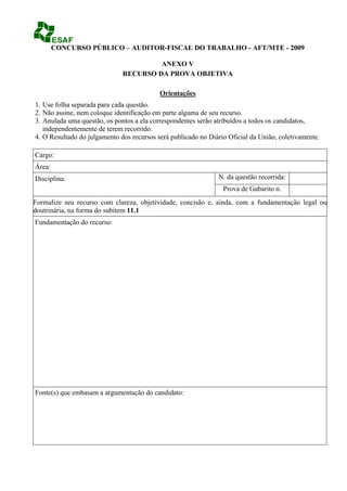 CONCURSO PÚBLICO – AUDITOR-FISCAL DO TRABALHO - AFT/MTE - 2009

                                       ANEXO V
                              RECURSO DA PROVA OBJETIVA

                                           Orientações
1. Use folha separada para cada questão.
2. Não assine, nem coloque identificação em parte alguma de seu recurso.
3. Anulada uma questão, os pontos a ela correspondentes serão atribuídos a todos os candidatos,
   independentemente de terem recorrido.
4. O Resultado do julgamento dos recursos será publicado no Diário Oficial da União, coletivamente.

Cargo:
Área:
Disciplina:                                                    N. da questão recorrida:
                                                                 Prova de Gabarito n.
Formalize seu recurso com clareza, objetividade, concisão e, ainda, com a fundamentação legal ou
doutrinária, na forma do subitem 11.1
Fundamentação do recurso:




Fonte(s) que embasam a argumentação do candidato:
 