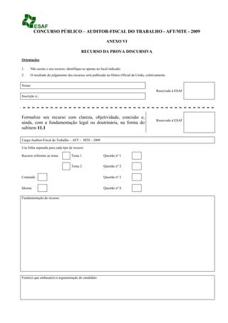 CONCURSO PÚBLICO – AUDITOR-FISCAL DO TRABALHO - AFT/MTE - 2009

                                                             ANEXO VI

                                           RECURSO DA PROVA DISCURSIVA
Orientações

1.    Não assine o seu recurso; identifique-se apenas no local indicado.
2.    O resultado do julgamento dos recursos será publicado no Diário Oficial da União, coletivamente.


Nome:
                                                                                               Reservado à ESAF
Inscrição n.:




Formalize seu recurso com clareza, objetividade, concisão e,
                                                                                               Reservado à ESAF
ainda, com a fundamentação legal ou doutrinária, na forma do
subitem 11.1

Cargo:Auditor-Fiscal do Trabalho – AFT – MTE - 2009

Use folha separada para cada tipo de recurso

Recurso referente ao tema:         Tema 1                  Questão nº 1


                                   Tema 2                  Questão nº 2


Conteúdo                                                   Questão nº 3


Idioma                                                     Questão nº 4

Fundamentação do recurso:




Fonte(s) que embasa(m) a argumentação do candidato:
 