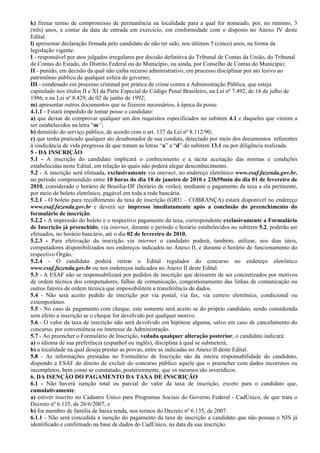 k) firmar termo de compromisso de permanência na localidade para a qual for nomeado, por, no mínimo, 3
(três) anos, a contar da data de entrada em exercício, em conformidade com o disposto no Anexo IV deste
Edital.
l) apresentar declaração firmada pelo candidato de não ter sido, nos últimos 5 (cinco) anos, na forma da
legislação vigente:
I - responsável por atos julgados irregulares por decisão definitiva do Tribunal de Contas da União, do Tribunal
de Contas do Estado, do Distrito Federal ou do Município, ou ainda, por Conselho de Contas do Município;
II - punido, em decisão da qual não caiba recurso administrativo, em processo disciplinar por ato lesivo ao
patrimônio público de qualquer esfera de governo;
III - condenado em processo criminal por prática de crime contra a Administração Pública, que esteja
capitulado nos títulos II e XI da Parte Especial do Código Penal Brasileiro, na Lei nº 7.492, de 16 de julho de
1986, e na Lei nº 8.429, de 02 de junho de 1992;
m) apresentar outros documentos que se fizerem necessários, à época da posse.
4.1.1 - Estará impedido de tomar posse o candidato:
a) que deixar de comprovar qualquer um dos requisitos especificados no subitem 4.1 e daqueles que vierem a
ser estabelecidos na letra “m”;
b) demitido do serviço público, de acordo com o art. 137 da Lei nº 8.112/90;
c) que tenha praticado qualquer ato desabonador de sua conduta, detectado por meio dos documentos referentes
à sindicância de vida pregressa de que tratam as letras “a” a “d” do subitem 13.1 ou por diligência realizada.
5 - DA INSCRIÇÃO
5.1 - A inscrição do candidato implicará o conhecimento e a tácita aceitação das normas e condições
estabelecidas neste Edital, em relação às quais não poderá alegar desconhecimento.
5.2 - A inscrição será efetuada, exclusivamente via internet, no endereço eletrônico www.esaf.fazenda.gov.br,
no período compreendido entre 10 horas do dia 18 de janeiro de 2010 e 23h59min do dia 01 de fevereiro de
2010, considerado o horário de Brasília-DF (horário de verão), mediante o pagamento da taxa a ela pertinente,
por meio de boleto eletrônico, pagável em toda a rede bancária.
5.2.1 - O boleto para recolhimento da taxa de inscrição (GRU – COBRANÇA) estará disponível no endereço
www.esaf.fazenda.gov.br e deverá ser impresso imediatamente após a conclusão do preenchimento do
formulário de inscrição.
5.2.2 - A impressão do boleto e o respectivo pagamento da taxa, correspondente exclusivamente a Formulário
de Inscrição já preenchido, via internet, durante o período e horário estabelecidos no subitem 5.2, poderão ser
efetuados, no horário bancário, até o dia 02 de fevereiro de 2010.
5.2.3 - Para efetivação da inscrição via internet o candidato poderá, também, utilizar, nos dias úteis,
computadores disponibilizados nos endereços indicados no Anexo II, e durante o horário de funcionamento do
respectivo Órgão.
5.2.4 - O candidato poderá retirar o Edital regulador do concurso no endereço eletrônico
www.esaf.fazenda.gov.br ou nos endereços indicados no Anexo II deste Edital.
5.3 - A ESAF não se responsabilizará por pedidos de inscrição que deixarem de ser concretizados por motivos
de ordem técnica dos computadores, falhas de comunicação, congestionamento das linhas de comunicação ou
outros fatores de ordem técnica que impossibilitem a transferência de dados.
5.4 - Não será aceito pedido de inscrição por via postal, via fax, via correio eletrônico, condicional ou
extemporâneo.
5.5 - No caso de pagamento com cheque, este somente será aceito se do próprio candidato, sendo considerada
sem efeito a inscrição se o cheque for devolvido por qualquer motivo.
5.6 - O valor da taxa de inscrição não será devolvido em hipótese alguma, salvo em caso de cancelamento do
concurso, por conveniência ou interesse da Administração.
5.7 - Ao preencher o Formulário de Inscrição, vedada qualquer alteração posterior, o candidato indicará:
a) o idioma de sua preferência (espanhol ou inglês), disciplina à qual se submeterá;
b) a localidade na qual deseja prestar as provas, entre as indicadas no Anexo II deste Edital.
5.8 - As informações prestadas no Formulário de Inscrição são da inteira responsabilidade do candidato,
dispondo a ESAF do direito de excluir do concurso público aquele que o preencher com dados incorretos ou
incompletos, bem como se constatado, posteriormente, que os mesmos são inverídicos.
6. DA ISENÇÃO DO PAGAMENTO DA TAXA DE INSCRIÇÃO
6.1 - Não haverá isenção total ou parcial do valor da taxa de inscrição, exceto para o candidato que,
cumulativamente:
a) estiver inscrito no Cadastro Único para Programas Sociais do Governo Federal - CadÚnico, de que trata o
Decreto nº 6.135, de 26/6/2007; e
b) for membro de família de baixa renda, nos termos do Decreto nº 6.135, de 2007.
6.1.1 - Não será concedida a isenção do pagamento da taxa de inscrição a candidato que não possua o NIS já
identificado e confirmado na base de dados do CadÚnico, na data da sua inscrição.
 