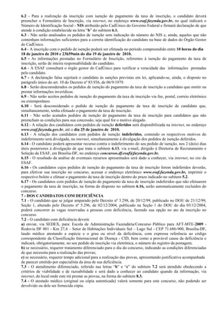 6.2 - Para a realização da inscrição com isenção do pagamento da taxa de inscrição, o candidato deverá
preencher o Formulário de Inscrição, via internet, no endereço www.esaf.fazenda.gov.br, no qual indicará o
Número de Identificação Social - NIS atribuído pelo CadÚnico do Governo Federal e firmará declaração de que
atende à condição estabelecida na letra “b” do subitem 6.1.
6.3 - Não serão analisados os pedidos de isenção sem indicação do número do NIS e, ainda, aqueles que não
contenham informações suficientes para a correta identificação do candidato na base de dados do Órgão Gestor
do CadÚnico.
6.4 - A inscrição com o pedido de isenção poderá ser efetuada no período compreendido entre 10 horas do dia
18 de janeiro de 2010 e 23h59min do dia 19 de janeiro de 2010.
6.5 - As informações prestadas no Formulário de Inscrição, referentes à isenção do pagamento da taxa de
inscrição, serão de inteira responsabilidade do candidato.
6.6 - A ESAF consultará o órgão gestor do CadÚnico para verificar a veracidade das informações prestadas
pelo candidato.
6.7 - A declaração falsa sujeitará o candidato às sanções previstas em lei, aplicando-se, ainda, o disposto no
parágrafo único do art. 10 do Decreto nº 83.936, de 06/9/1979.
6.8 - Serão desconsiderados os pedidos de isenção do pagamento da taxa de inscrição a candidato que omitir ou
prestar informações inverídicas.
6.9 - Não serão aceitos pedidos de isenção do pagamento da taxa de inscrição via fax, postal, correio eletrônico
ou extemporâneo.
6.10 - Será desconsiderado o pedido de isenção do pagamento da taxa de inscrição de candidato que,
simultaneamente, tenha efetuado o pagamento da taxa de inscrição.
6.11 - Não serão acatados pedidos de isenção do pagamento da taxa de inscrição para candidatos que não
preencham as condições para sua concessão, seja qual for o motivo alegado.
6.12 - A relação dos candidatos com pedidos de isenção deferidos será disponibilizada na internet, no endereço
www.esaf.fazenda.gov.br, até o dia 25 de janeiro de 2010.
6.13 - A relação dos candidatos com pedidos de isenção indeferidos, contendo os respectivos motivos do
indeferimento será divulgada, na internet, simultaneamente à divulgação dos pedidos de isenção deferidos.
6.14 - O candidato poderá apresentar recurso contra o indeferimento do seu pedido de isenção, nos 2 (dois) dias
úteis posteriores à divulgação de que trata o subitem 6.13, via e-mail, dirigido à Diretoria de Recrutamento e
Seleção da ESAF, em Brasília-DF, no endereço concursos.df.esaf@fazenda.gov.br.
6.15 - O resultado da análise de eventuais recursos apresentados será dado a conhecer, via internet, no site da
ESAF.
6.16 - Os candidatos cujos pedidos de isenção do pagamento da taxa de inscrição forem indeferidos deverão,
para efetivar sua inscrição no concurso, acessar o endereço eletrônico www.esaf.fazenda.gov.br, imprimir o
respectivo boleto e efetuar o pagamento da taxa de inscrição dentro do prazo indicado no subitem 5.2.
6.17 - Os candidatos com pedidos de isenção do pagamento da taxa de inscrição indeferidos que não efetuarem
o pagamento da taxa de inscrição, na forma do disposto no subitem 6.16, serão automaticamente excluídos do
concurso.
7 - DOS CANDIDATOS COM DEFICIÊNCIA
7.1 - O candidato que se julgar amparado pelo Decreto nº 3.298, de 20/12/99, publicado no DOU de 21/12/99,
Seção 1, alterado pelo Decreto nº 5.296, de 02/12/2004, publicado na Seção 1 do DOU do dia 03/12/2004,
poderá concorrer às vagas reservadas a pessoas com deficiência, fazendo sua opção no ato da inscrição no
concurso.
7.2 - O candidato com deficiência deverá:
a) enviar, via SEDEX, para: Escola de Administração Fazendária/Concurso Público para AFT-MTE-2009 -
Rodovia DF 001 - Km 27,4 – Setor de Habitações Individuais Sul – Lago Sul - CEP 71.686-900, Brasília-DF,
laudo médico atestando a espécie e o grau ou nível da deficiência, com expressa referência ao código
correspondente da Classificação Internacional de Doença - CID, bem como a provável causa da deficiência e
indicará, obrigatoriamente, no seu pedido de inscrição via eletrônica, o número do registro da postagem;
b) se necessário, requerer tratamento diferenciado para o dia do concurso, indicando as condições diferenciadas
de que necessita para a realização das provas;
c) se necessário, requerer tempo adicional para a realização das provas, apresentando justificativa acompanhada
de parecer emitido por especialista da área de sua deficiência.
7.3 - O atendimento diferenciado, referido nas letras “b” e “c” do subitem 7.2 será atendido obedecendo a
critérios de viabilidade e de razoabilidade e será dado a conhecer ao candidato quando da informação, via
internet, do local onde este irá prestar as provas, na forma do subitem 8.3.
7.4 - O atestado médico (original ou cópia autenticada) valerá somente para este concurso, não podendo ser
devolvido ou dele ser fornecida cópia.
 