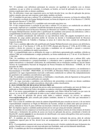 7.5 - O candidato com deficiência participará do concurso em igualdade de condições com os demais
candidatos, no que se refere ao conteúdo, à avaliação, ao horário, ao local de aplicação das provas e à nota
mínima exigida para todos os demais candidatos.
7.6 - Os deficientes visuais que requererem prova em braile deverão levar, nos dias de aplicação das provas,
reglete e punção, para que suas respostas sejam dadas, também, em braile.
7.7 - O candidato de que trata o subitem 7.1, se habilitado e classificado no concurso, na forma do subitem 12.1,
será submetido à avaliação de Equipe Multiprofissional, na forma do disposto no art. 43 do Decreto nº 3.298/99,
alterado pelo Decreto nº 5.296/2004.
7.8 - Para os efeitos do subitem 7.7, o candidato será convocado uma única vez.
7.9 - O não comparecimento à avaliação de que trata o subitem 7.7, no prazo a ser estabelecido em edital de
convocação, implicará ser o candidato considerado desistente do processo seletivo.
7.10 - A Coordenação-Geral de Recursos Humanos do Ministério do Trabalho e Emprego, com base no parecer
da Equipe Multiprofissional, decidirá sobre a qualificação do candidato como pessoa com deficiência e sobre a
compatibilidade da deficiência, da qual é portador, com as atribuições do cargo.
7.11 - O candidato considerado não deficiente ou cuja deficiência tenha sido julgada incompatível com as
atribuições do cargo poderá apresentar pedido de reexame da decisão à Coordenação-Geral de Recursos
Humanos do Ministério do Trabalho e Emprego, no prazo de 2 (dois) dias úteis, contado da notificação da
respectiva decisão.
7.12 - Caso o candidato não tenha sido qualificado pela Equipe Multiprofissional como pessoa com deficiência,
nos termos do art. 4º do Decreto nº 3.298, de 20/12/1999, alterado pelo Decreto nº 5.296, de 02/12/2004, este
perderá o direito de concorrer às vagas reservadas a candidatos em tal condição e passará a concorrer
juntamente com os candidatos de ampla concorrência.
7.13 - A compatibilidade entre as atribuições do cargo e a deficiência apresentada pelo candidato, referida no
subitem 7.10, será avaliadadurante o estágio probatório, na forma estabelecida no § 2º do art. 43 do Decreto nº
3.298/1999.
7.14 - Os candidatos com deficiência, aprovados no concurso em conformidade com o subitem 12.1, serão
classificados considerando-se a proporcionalidade e a alternância entre o quantitativo de vagas destinado à
ampla concorrência e o destinado a deficientes, de conformidade com as orientações contidas na Ata da Câmara
Técnica da Coordenadoria Nacional da Integração da Pessoa Portadora de Deficiência – CORDE, de 18 de
dezembro de 2002.
7.15 - Para os efeitos da proporcionalidade e da alternância de que trata o subitem anterior e, em atendimento à
Recomendação nº 018/2005 - PRDF/PRDC, de 10/10/2005, do Ministério Público Federal, será considerado o
quantitativo de vagas originariamente reservado a deficientes estabelecido no subitem 1.2, independentemente
do quantitativo de candidatos com deficiência aprovados.
7.16 - Os candidatos considerados deficientes, se habilitados e classificados, além de figurarem na lista geral de
classificação terão seus nomes publicados em separado.
7.17 - As vagas reservadas a candidatos com deficiência não preenchidas reverterão aos demais candidatos
aprovados e classificados de ampla concorrência, observada a ordem classificatória.
8 - DAS CONDIÇÕES DE REALIZAÇÃO DAS PROVAS
8.1 - As datas e os horários de aplicação das provas serão oportunamente confirmados, por meio de Edital a ser
publicado no Diário Oficial da União e divulgados no endereço eletrônico www.esaf.fazenda.gov.br.
8.2 - É da inteira responsabilidade do candidato acompanhar, pelo Diário Oficial da União e/ou por meio da
internet, no site da ESAF, a publicação de todos os atos e editais referentes a este concurso público.
8.3 - Os locais de aplicação das provas serão dados a conhecer somente via internet, no endereço
www.esaf.fazenda.gov.br, para consulta pelo próprio candidato, durante os 3 (três) dias que antecederem à
realização das provas.
8.4 - Caso o nome do candidato não conste do cadastro disponibilizado para consulta na internet, é de sua inteira
responsabilidade comparecer ao Órgão do Ministério da Fazenda, sediado na cidade onde optou por prestar as
provas, indicada no Anexo II, para confirmar sua inscrição e inteirar-se do local de aplicação de suas provas.
8.5 - Em hipótese alguma o candidato poderá prestar provas sem que esteja previamente cadastrado.
8.6 - O candidato deverá comparecer ao local das provas com antecedência mínima de trinta minutos do horário
fixado para o fechamento dos portões de acesso aos locais de aplicação das provas, considerado o horário de
Brasília-DF, munido somente do seu documento de identificação e de caneta esferográfica (tinta azul ou preta),
fabricada em material transparente.
8.7 - A candidata que tiver necessidade de amamentar durante a realização das provas, além de solicitar
atendimento especial para tal fim, deverá levar um acompanhante, que será o responsável pela guarda da
criança.
8.7.1 - O acompanhante somente terá acesso ao local das provas até o horário estabelecido para fechamento dos
portões, ficando com a criança em sala reservada para essa finalidade, onde será devidamente identificado.
8.7.2 - A candidata que não levar acompanhante não realizará as provas.
 