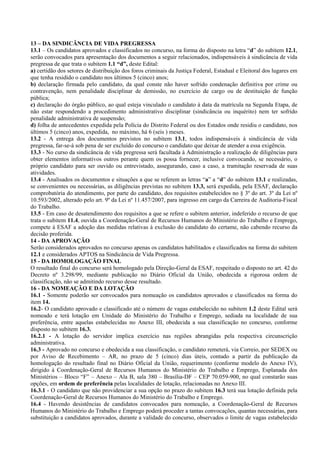 13 – DA SINDICÂNCIA DE VIDA PREGRESSA
13.1 – Os candidatos aprovados e classificados no concurso, na forma do disposto na letra “d” do subitem 12.1,
serão convocados para apresentação dos documentos a seguir relacionados, indispensáveis à sindicância de vida
pregressa de que trata o subitem 1.1 “d”, deste Edital:
a) certidão dos setores de distribuição dos foros criminais da Justiça Federal, Estadual e Eleitoral dos lugares em
que tenha residido o candidato nos últimos 5 (cinco) anos;
b) declaração firmada pelo candidato, da qual conste não haver sofrido condenação definitiva por crime ou
contravenção, nem penalidade disciplinar de demissão, no exercício de cargo ou de destituição de função
pública;
c) declaração do órgão público, ao qual esteja vinculado o candidato à data da matrícula na Segunda Etapa, de
não estar respondendo a procedimento administrativo disciplinar (sindicância ou inquérito) nem ter sofrido
penalidade administrativa de suspensão;
d) folha de antecedentes expedida pela Polícia do Distrito Federal ou dos Estados onde residiu o candidato, nos
últimos 5 (cinco) anos, expedida, no máximo, há 6 (seis ) meses.
13.2 - A entrega dos documentos previstos no subitem 13.1, todos indispensáveis à sindicância de vida
pregressa, far-se-á sob pena de ser excluído do concurso o candidato que deixar de atender a essa exigência.
13.3 - No curso da sindicância de vida pregressa será facultada à Administração a realização de diligências para
obter elementos informativos outros perante quem os possa fornecer, inclusive convocando, se necessário, o
próprio candidato para ser ouvido ou entrevistado, assegurando, caso a caso, a tramitação reservada de suas
atividades.
13.4 - Analisados os documentos e situações a que se referem as letras “a” a “d” do subitem 13.1 e realizadas,
se convenientes ou necessárias, as diligências previstas no subitem 13.3, será expedida, pela ESAF, declaração
comprobatória do atendimento, por parte do candidato, dos requisitos estabelecidos no § 3º do art. 3º da Lei nº
10.593/2002, alterado pelo art. 9º da Lei nº 11.457/2007, para ingresso em cargo da Carreira de Auditoria-Fiscal
do Trabalho.
13.5 - Em caso de desatendimento dos requisitos a que se refere o subitem anterior, indeferido o recurso de que
trata o subitem 11.4, ouvida a Coordenação-Geral de Recursos Humanos do Ministério do Trabalho e Emprego,
compete à ESAF a adoção das medidas relativas à exclusão do candidato do certame, não cabendo recurso da
decisão proferida.
14 - DA APROVAÇÃO
Serão considerados aprovados no concurso apenas os candidatos habilitados e classificados na forma do subitem
12.1 e considerados APTOS na Sindicância de Vida Pregressa.
15 - DA HOMOLOGAÇÃO FINAL
O resultado final do concurso será homologado pela Direção-Geral da ESAF, respeitado o disposto no art. 42 do
Decreto nº 3.298/99, mediante publicação no Diário Oficial da União, obedecida a rigorosa ordem de
classificação, não se admitindo recurso desse resultado.
16 - DA NOMEAÇÃO E DA LOTAÇÃO
16.1 - Somente poderão ser convocados para nomeação os candidatos aprovados e classificados na forma do
item 14.
16.2- O candidato aprovado e classificado até o número de vagas estabelecido no subitem 1.2 deste Edital será
nomeado e terá lotação em Unidade do Ministério do Trabalho e Emprego, sediada na localidade de sua
preferência, entre aquelas estabelecidas no Anexo III, obedecida a sua classificação no concurso, conforme
disposto no subitem 16.3.
16.2.1 - A lotação do servidor implica exercício nas regiões abrangidas pela respectiva circunscrição
administrativa.
16.3 - Aprovado no concurso e obedecida a sua classificação, o candidato remeterá, via Correio, por SEDEX ou
por Aviso de Recebimento – AR, no prazo de 5 (cinco) dias úteis, contado a partir da publicação da
homologação do resultado final no Diário Oficial da União, requerimento (conforme modelo do Anexo IV),
dirigido à Coordenação-Geral de Recursos Humanos do Ministério do Trabalho e Emprego, Esplanada dos
Ministérios – Bloco “F” – Anexo – Ala B, sala 380 – Brasília-DF – CEP 70.059-900, no qual constarão suas
opções, em ordem de preferência pelas localidades de lotação, relacionadas no Anexo III.
16.3.1 - O candidato que não providenciar a sua opção no prazo do subitem 16.3 terá sua lotação definida pela
Coordenação-Geral de Recursos Humanos do Ministério do Trabalho e Emprego.
16.4 - Havendo desistências de candidatos convocados para nomeação, a Coordenação-Geral de Recursos
Humanos do Ministério do Trabalho e Emprego poderá proceder a tantas convocações, quantas necessárias, para
substituição a candidatos aprovados, durante a validade do concurso, observados o limite de vagas estabelecido
 