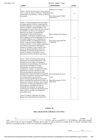 18/11/2021 11:57 SEI/IFCE - 3069811 - Edital
https://sei.ifce.edu.br/sei/publicacoes/controlador_publicacoes.php?acao=publicacao_visualizar&id_documento=3565947&id_orgao_publicaca… 12/21
TEMAS ORIENTADORES VAGAS
Tema 1: Teorias de Currículo(s) e suas conexões
com o ensino de ciências; Políticas e Programas
de formação de professores e ensino de ciências
da natureza.
Raphael Alves Feitosa
Lattes:
http://lattes.cnpq.br/148842
2394078457
01
Tema 2: A linha de pesquisa tem como objetivo
investigar questões relativas a organização do
trabalho pedagógico como princípio educativo e
como se constitui o campo da didática e da
metodologia do ensino, diante das novas formas
de trabalho e de ciência, com enfoque nos
processos de ensino e de aprendizagem,
metodologia e didática das ciências e
matemática. As pesquisas acadêmicas com
temas ligados ao uso de metodologias de ensino
e situações didáticas com o fundamento na
categoria trabalho e na pedagogia histórico-
crítica. Temas de interesse: Relações com a
categoria trabalho e o fazer didático pedagógico
nas ciências e matemática; Materialismo
Histórico e Dialético e suas conexões com o
ensino de ciências/matemática; Políticas e
Programas de formação de professores e o
ensino de ciências e matemática a luz do
materialismo histórico dialético (marxismo).
Maria Cleide da Silva Barroso
Lattes:
http://lattes.cnpq.br/6267402
154400258
01
Tema 3: Desenvolvimento profissional de
professores que ensinam Matemática: Esta
pesquisa tem como objetivo investigar as
experiências de aprendizagens de professores
que ensinam matemática no Ensino
Fundamental, no âmbito de um grupo
colaborativo, visando o seu desenvolvimento
profissional. O processo pautado na ação-
reflexão-planejamento-ação promovendo
planejamento e desenvolvimento de sequências
de ensino de Estatística em sala de aula. Aporta-
se em bases teóricas que discutem o
desenvolvimento profissional de professores;
para a construção das sequências de ensino, na
Teoria dos Campos Conceituais; para os temas
transversais, na Educação Matemática Crítica
que assegura a necessidade do tema ser
conhecido dos estudantes, de modo que
conhecimentos oriundos da vida diária possam
gerar conceitos escolares, privilegiando a
concretude social.
Juscileide Braga de Castro
Lattes:
http://lattes.cnpq.br/2525374
702919730
01
Tema 4: Produção colaborativa de mídias
digitais para a aprendizagem da matemática.
ANEXO III
DECLARAÇÃO DE COR/RAÇA OU ETNIA
Eu, , CPF , candidato ao
curso , campus do IFCE, data de nascimento / / , me autodeclaro: preto, pardo, indígena.
Estou ciente de que, em caso de falsidade ideológica, ficarei sujeito às sanções prescritas no Código Penal e às demais cominações legais
aplicáveis; e que poderei perder o vínculo com a instituição, a qualquer tempo.
Cidade: , Data: / / .
 