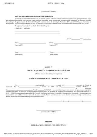 18/11/2021 11:57 SEI/IFCE - 3069811 - Edital
https://sei.ifce.edu.br/sei/publicacoes/controlador_publicacoes.php?acao=publicacao_visualizar&id_documento=3565947&id_orgao_publicaca… 13/21
(Assinatura do candidato)
Breve nota sobre os sujeitos de direito das vagas desta reserva
A comissão local de heteroidentificação do Instituto Federal de Educação Ciência e Tecnologia do Ceará, para garantia das vagas
os sujei os de direi o que es reserv de v g s se des in , rei er que “serão consider d s s c r c erís ic s feno ípic s do candidato ao tempo
da realização do procedimento de e eroiden ific ção” conforme texto da Orientação Normativa Nº 4, de 6/04/2018, do Ministério do
Planejamento, Desenvolvimento e Gestão, ou seja, as características físicas do candidato, e não de seus familiares ou seus quando mais jovem.
(Para preenchimento da Comissão de Heteroidentificação)
( ) Deferido ( ) Indeferido
Cidade: , Data: / / .
Nome: Nome:
Siape ou CPF: Siape ou CPF:
Nome: Nome:
Siape ou CPF: Siape ou CPF:
ANEXO IV
TERMO DE AUTORIZAÇÃO DO USO DE IMAGEM/ÁUDIO
(Apenas modelo. Não utilize como impresso)
TERMO DE AUTORIZAÇÃO DE USO DE IMAGEM/ÁUDIO
Eu, , nacionalidade , estado civil , portador da Cédula de
identidade RG nº. , inscrito no CPF sob nº , residente à Av/Rua
, nº , município
de /Estado: AUTORIZO o uso de minha imagem, para a etapa de apresentação do projeto,
somente para efeitos de utilização no Processo Seletivo para ingresso em Programa de Pós-Graduação em Ensino de Ciências e Matemática do
IFCE - PGECM, visando garantir a seriedade do Processo. A presente autorização é concedida a título gratuito, abrangendo o uso da imagem em
todo território nacional. Por esta ser a expressão da minha vontade, declaro que autorizo o uso acima descrito sem que nada haja a ser reclamado
a título de direitos conexos à minha imagem ou a qualquer outro.
, dia de de .
(Assinatura do candidato)
ANEXO V
DECLARAÇÃO DE PESSOA COM DEFICIÊNCIA
 
