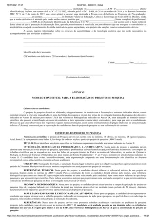 18/11/2021 11:57 SEI/IFCE - 3069811 - Edital
https://sei.ifce.edu.br/sei/publicacoes/controlador_publicacoes.php?acao=publicacao_visualizar&id_documento=3565947&id_orgao_publicaca… 14/21
Eu, , identidade nº CPF nº , abaixo
identificado(a), declaro, nos termos da Lei Nº 12.711/2012, alterada pela Lei Nº 13.409, de 28 de dezembro de 2016, e da Portaria Normativa
MEC Nº 9, de 5 de maio de 2017, que estou apto(a) a ocupar vaga destinada a Pessoa com deficiência no Programa de Pós-graduação:
, do campus do Instituto Federal de Educação, Ciência e Tecnologia do Ceará (IFCE). Declaro, ainda,
que a minha deficiência é atestada pelo laudo médico anexo, emitido por: (Nome completo do profissional)
(CRM do profissional). Identificação da deficiência: CID Nº (de acordo com o laudo médico).
Estou ciente de que a prestação de informação falsa, apurada posteriormente à matrícula, em procedimento que me assegure o contraditório e a
ampla defesa, ensejará o cancelamento de minha matrícula no curso supracitado, sem prejuízo das sanções penais eventualmente cabíveis.
A seguir, registro informações sobre os recursos de acessibilidade e de tecnologia assistiva que me serão necessários no
acompanhamento das atividades acadêmicas:
Identificação do(a) assinante:
☐ Candidato com deficiência ☐ Procurador(a) devidamente identificado(a)
Cidade: , Data: / / .
(Assinatura do candidato)
ANEXO VI
MODELO CONCEITUAL PARA A ELABORAÇÃO DO PROJETO DE PESQUISA
Orientações ao candidato:
O projeto de pesquisa deverá ser elaborado, obrigatoriamente, de acordo com a formatação e estrutura indicadas abaixo, conter
conteúdo original e relevante enquadrado em uma das linhas de pesquisa e em um dos temas de investigação (campos de pesquisa dos docentes)
indicados no Anexo II, utilizar pelo menos UMA das referências bibliográficas indicadas no Anexo IX, estar adequado ao domínio técnico-
científico, não possuir a identificação do nome do candidato e deve apresentar o nome do(a) orientador(a) para vaga que está se candidatando.
Destaca-se que a não observância dos requisitos exigidos nestas orientações, assim como eventual indício de plágio intelectual ou uma pontuação
inferior a 7,0 (sete), concorrerá para a reprovação do candidato na fase do projeto de pesquisa e a sua a eliminação do certame.
ESTRUTURA DO PROJETO DE PESQUISA
Formatação permitida: o projeto de Pesquisa deverá ser escrito com, no mínimo, 10 (dez) e, no máximo, 15 (quinze) páginas,
Arial, fonte 12 e espaçamento entre linhas 1,5 ao longo de todas as seções e partes do projeto de pesquisa (ABNT atual).
TÍTULO: Deve identificar um objeto específico ou fenômeno enquadrado/vinculado aos temas indicados no Anexo II.
INTRODUÇÃO, DESCRIÇÃO DA PROBLEMÁTICA E JUSTIFICATIVA: Nesta parte do projeto o candidato deverá
elaborar uma introdução ao seu projeto de pesquisa, apresentar a problemática e situar/identificar a(s) justificativa(s) de interesse, com amparo de
trabalhos científicos que se enquadram em uma das linhas de pesquisa (ensino de Física, ou ensino de Matemática, ou ensino de Química e
Biologia, ou Ensino de Ciências e Matemática nos anos iniciais do Ensino Fundamental – 1° ao 5° anos) somente em um dos temas indicados no
Anexo II. O candidato deve evitar, irremediavelmente, uma argumentação amparada em uma fundamentação não científica ou discurso
incompatível com o viés científico, inerente ao locus acadêmico.
OBJETIVOS: Nesta parte do projeto, o candidato deverá eleger o objetivo geral e os objetivos específicos operacionalizáveis num
período de 24 meses. Os objetivos devem se mostrar compatíveis com uma proposta de projeto de mestrado.
REFERENCIAL TEÓRICO: Nesta parte do projeto, o candidato deverá elaborar o referencial teórico do seu projeto de
pesquisa, ficando atento às normas da ABNT (atual). Para a construção do texto, o candidato deverá utilizar, pelo menos, uma referência
bibliográfica (que consta no Anexo IX) que estejam relacionadas ao tema selecionado pelo candidato, bem como outras referências que deseje
pesquisar e que apresente rigor científico. Deve indicar somente os autores que proporcionam uma teorização compatível e que permita aderência
(vínculo) ao problema de pesquisa em foco e investigado num prazo de 24 meses.
PROPOSTA METODOLÓGICA: Nesta parte do projeto, o candidato deverá situar/precisar o campo de aplicação do projeto de
pesquisa (tipo de pesquisa balizado por referências da área) que tenciona desenvolver no mestrado (num período de 24 meses). Ademais,
descrever possíveis trajetórias que envolvem a operacionalização do projeto de pesquisa.
RESULTADOS ESPERADOS E CRONOGRAMA DE ATIVIDADE: Nesta parte do projeto, o candidato deverá apresentar os
resultados que espera alcançar com o trabalho proposto, indicando um cronograma de ação para a pesquisa, no qual irá descrever cada etapa da
pesquisa, relacionadas ao tempo utilizado para a realização de cada uma.
REFERÊNCIAS: Nesta parte do projeto, devem estar presentes trabalhos acadêmicos vinculados ao problema de pesquisa
proposto pelo candidato e que devem seguir as normas da ABNT. O candidato será avaliado quanto ao seu domínio sobre as referências
indicadas nos anexos. É exigido pelo menos o uso de UMA das referências bibliográficas do Anexo IX para a constituição do projeto de
pesquisa.
 