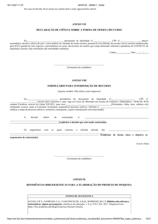 18/11/2021 11:57 SEI/IFCE - 3069811 - Edital
https://sei.ifce.edu.br/sei/publicacoes/controlador_publicacoes.php?acao=publicacao_visualizar&id_documento=3565947&id_orgao_publicaca… 15/21
Em caso de dúvida, favor entrar em contato pelo e-mail: pgecm@ifce.edu.br.
ANEXO VII
DECLARAÇÃO DE CIÊNCIA SOBRE A FORMA DE OFERTA DO CURSO
Eu, , documento de identidade nº , CPF nº , abaixo
assinado(a), declaro, ciência de que o curso poderá ser ofertado de forma remota, presencial e/ou híbrida, de acordo com as normas estabelecidas
pelo IFCE quando do meu ingresso e permanência no curso, decorrentes do cenário que esteja delineado referente à pandemia de COVID-19, da
legislação externa e das orientações das autoridades sanitárias.
Cidade: , Data: / / .
(Assinatura do candidato)
ANEXO VIII
FORMULÁRIO PARA INTERPOSIÇÃO DE RECURSO
(Apenas modelo. Não utilize como impresso)
Eu, , portador(a) do documento de identidade nº , CPF nº
, inscrito para concorrer a uma vaga no Curso de Mestrado em Ensino de Ciências e Matemática - PGECM, IFCE
campus Fortaleza, através do Edital XX/2021, para o(a) (Orientador, linha, área, subárea etc),
interponho recurso, junto à Comissão Avaliadora responsável processo seletivo, referente a
(indicar a etapa do processo seletivo, conforme cronograma, a qual a interposição está relacionada).
A decisão objeto de contestação é: .
(explicitar a decisão que está sendo contestada).
Os argumentos com os quais contesto a referida decisão são: .
...................................................................................................................................................... (Explicitar de forma clara e objetiva os
argumentos de contestação).
(Local e Data)
(Assinatura do candidato)
ANEXO IX
REFERÊNCIAS BIBLIOGRÁFICAS PARA A ELABORAÇÃO DO PROJETO DE PESQUISA
ENSINO DE MATEMÁTICA
ALVES, F.R.V.; SAMPAIO, C.G.; VASCONCELOS, A.K.B., BARROSO, M.C.S. Didática das ciências e
matemáticas: alguns pressupostos. interfaces da educação, v. 8, p. 274/1-301, 2017. Disponível em:
https://ifce.academia.edu/RegisFrancisco/Journal-Articles
 