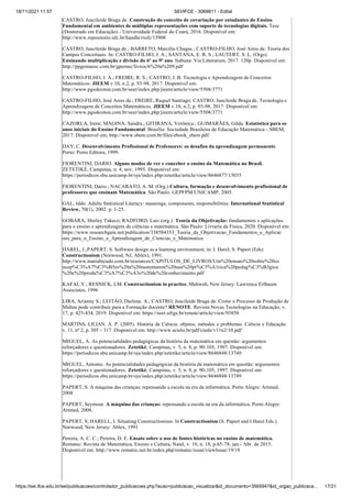 18/11/2021 11:57 SEI/IFCE - 3069811 - Edital
https://sei.ifce.edu.br/sei/publicacoes/controlador_publicacoes.php?acao=publicacao_visualizar&id_documento=3565947&id_orgao_publicaca… 17/21
CASTRO, Juscileide Braga de. Construção do conceito de covariação por estudantes do Ensino
Fundamental em ambientes de múltiplas representações com suporte de tecnologias digitais. Tese
(Doutorado em Educação) - Universidade Federal do Ceará, 2016. Disponível em:
http://www.repositorio.ufc.br/handle/riufc/15908
CASTRO, Juscileide Braga de.; BARRETO, Marcília Chagas.; CASTRO-FILHO, José Aires de. Teoria dos
Campos Conceituais. In: CASTRO-FILHO, J. A.; SANTANA, E. R. S.; LAUTERT, S. L. (Orgs).
Ensinando multiplicação e divisão do 6º ao 9º ano. Itabuna: Via Litterarum, 2017. 120p. Disponível em:
http://ppgemuesc.com.br/gpemec/livros/6%20a%209.pdf
CASTRO-FILHO, J. A.; FREIRE, R. S.; CASTRO, J. B. Tecnologia e Aprendizagem de Conceitos
Matemáticos. JIEEM v.10, n.2, p. 93-98, 2017. Disponível em:
http://www.pgsskroton.com.br/seer/index.php/jieem/article/view/5508/3771
CASTRO-FILHO, José Aires de.; FREIRE, Raquel Santiago; CASTRO, Juscileide Braga de. Tecnologia e
Aprendizagem de Conceitos Matemáticos. JIEEM v.10, n.2, p. 93-98, 2017. Disponível em:
http://www.pgsskroton.com.br/seer/index.php/jieem/article/view/5508/3771
CAZORLA, Irene; MAGINA; Sandra.; GITIRANA, Verônica.; GUIMARÃES, Gilda. Estatística para os
anos iniciais do Ensino Fundamental. Brasília: Sociedade Brasileira de Educação Matemática - SBEM,
2017. Disponível em; http://www.sbem.com.br/files/ebook_sbem.pdf
DAY, C. Desenvolvimento Profissional de Professores: os desafios da aprendizagem permanente.
Porto: Porto Editora, 1999.
FIORENTINI, DARIO. Alguns modos de ver e conceber o ensino da Matemática no Brasil.
ZETETIKÉ, Campinas, n. 4, nov. 1995. Disponível em:
https://periodicos.sbu.unicamp.br/ojs/index.php/zetetike/article/view/8646877/15035
FIORENTINI, Dario.; NACARATO, A. M. (Org.) Cultura, formação e desenvolvimento profissional de
professores que ensinam Matemática. São Paulo: GEPFPM/UNICAMP, 2005.
GAL, Iddo. Adults Statistical Literacy: meanings, components, responsibilities. International Statistical
Review, 70(1), 2002. p. 1-25.
GOBARA, Shirley Takeco; RADFORD, Luis (org.). Teoria da Objetivação: fundamentos e aplicações
para o ensino e aprendizagem de ciências e matemática. São Paulo: Livraria da Física, 2020. Disponível em:
https://www.researchgate.net/publication/338584353_Teoria_da_Objetivacao_Fundamentos_e_Aplicac
oes_para_o_Ensino_e_Aprendizagem_de_Ciencias_e_Matematica
HAREL, I.;PAPERT, S. Software design as a learning environment, in: I. Harel; S. Papert (Eds)
Constructionism (Norwood, NJ, Ablex), 1991.
http://www.mariabicudo.com.br/resources/CAPITULOS_DE_LIVROS/Um%20ensaio%20sobre%20co
ncep%C3%A7%C3%B5es%20a%20sustentarem%20sua%20pr%C3%A1tica%20pedag%C3%B3gica
%20e%20produ%C3%A7%C3%A3o%20de%20conhecimento.pdf
KAFAI, Y.; RESNICK, LM. Constructionism in practice. Mahwah, New Jersey: Lawrence Erlbaum
Associates, 1996
LIRA, Arianny S.; LEITÃO, Darlene. A.; CASTRO, Juscileide Braga de. Como o Processo de Produção de
Mídias pode contribuir para a Formação docente? RENOTE. Revista Novas Tecnologias na Educação, v.
17, p. 425-434, 2019. Disponível em: https://seer.ufrgs.br/renote/article/view/95850
MARTINS, LILIAN. A. P. (2005). História da Ciência: objetos, métodos e problemas. Ciência e Educação.
v. 11, nº 2, p. 305 – 317. Disponível em: http://www.scielo.br/pdf/ciedu/v11n2/10.pdf
MIGUEL, A. As potencialidades pedagógicas da história da matemática em questão: argumentos
reforçadores e questionadores. Zetetiké, Campinas, v. 5, n. 8, p. 90-105, 1997. Disponível em:
https://periodicos.sbu.unicamp.br/ojs/index.php/zetetike/article/view/8646848/13749
MIGUEL, Antonio. As potencialidades pedagógicas da história da matemática em questão: argumentos
reforçadores e questionadores. Zetetiké, Campinas, v. 5, n. 8, p. 90-105, 1997. Disponível em:
https://periodicos.sbu.unicamp.br/ojs/index.php/zetetike/article/view/8646848/13749
PAPERT, S. A máquina das crianças: repensando a escola na era da informática. Porto Alegre: Artmed,
2008
PAPERT, Seymour. A máquina das crianças: repensando a escola na era da informática. Porto Alegre:
Artmed, 2008.
PAPERT, S; HARELL, I. Situating Constructionism. In Constructionism (S. Papert and I.Harel Eds.).
Norwood, New Jersey: Ablex, 1991
Pereira, A. C. C.; Pereira, D. E. Ensaio sobre o uso de fontes históricas no ensino de matemática.
Rematec: Revista de Matemática, Ensino e Cultura, Natal, v. 10, n. 18, p.65-78, jan.- Abr. de 2015.
Disponível em: http://www.rematec.net.br/index.php/rematec/issue/viewIssue/19/18
 