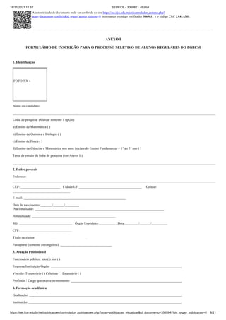 18/11/2021 11:57 SEI/IFCE - 3069811 - Edital
https://sei.ifce.edu.br/sei/publicacoes/controlador_publicacoes.php?acao=publicacao_visualizar&id_documento=3565947&id_orgao_publicacao=0 8/21
FOTO 3 X 4
ANEXO I
FORMULÁRIO DE INSCRIÇÃO PARA O PROCESSO SELETIVO DE ALUNOS REGULARES DO PGECM
1. Identificação
Nome do candidato:
Linha de pesquisa: (Marcar somente 1 opção)
a) Ensino de Matemática ( )
b) Ensino de Química e Biologia ( )
c) Ensino de Física ( )
d) Ensino de Ciências e Matemática nos anos iniciais do Ensino Fundamental – 1° ao 5° ano ( )
Tema de estudo da linha de pesquisa (ver Anexo II):
2. Dados pessoais
Endereço:
CEP: Cidade/UF Celular:
E-mail:
Data de nascimento: / /
Nacionalidade:
Naturalidade:
RG:
CPF:
Órgão Expedidor: Data: / /
Título de eleitor:
Passaporte (somente estrangeiros):
3. Atuação Profissional
Funcionário público: não ( ) sim ( )
Empresa/Instituição/Órgão:
Vínculo: Temporário ( ) Celetista ( ) Estatutário ( )
Profissão / Cargo que exerce no momento:
4. Formação acadêmica
Graduação:
Instituição:
A autenticidade do documento pode ser conferida no site https://sei.ifce.edu.br/sei/controlador_externo.php?
acao=documento_conferir&id_orgao_acesso_externo=0 informando o código verificador 3069811 e o código CRC 2A41A505.
 