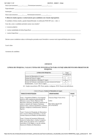 18/11/2021 11:57 SEI/IFCE - 3069811 - Edital
https://sei.ifce.edu.br/sei/publicacoes/controlador_publicacoes.php?acao=publicacao_visualizar&id_documento=3565947&id_orgao_publicacao=0 9/21
Início (ano/semestre): / Término(ano/semestre): /
Especialização:
Instituição:
Início (ano/semestre): / Término(ano/semestre): /
5. Bolsa de estudos (apenas e exclusivamente para candidatos sem vínculo empregatício)
É candidato a bolsas estudos, quando disponibilizadas via edital pelo PGECM? sim ( ) não ( )
Caso não, como o candidato pretende custear seus estudos?
( ) recursos próprios
( ) outras modalidades de bolsa Especificar:
( ) outros Especificar:
Declaro serem verdadeiras todas as informações prestadas neste formulário e assumo total responsabilidade pelas mesmas.
Local e data:
Assinatura do candidato:
ANEXO II
LINHAS DE PESQUISA, VAGAS E TEMAS DE INVESTIGAÇÃO PARA O ENQUADRAMENTO DOS PROJETOS DE
PESQUISA
LINHAS DE PESQUISA Vagas
AC PPI PCD
Ensino de Matemática (4 vagas) 3 1 -
Ensino de Física (2 vagas) 2 -
3 1
-
Ensino de Química e Biologia (5 vagas) 1
Ensino de Ciências e matemática nos anos iniciais do Ensino
Fundamental - 1º ao 5º ano (3 vagas)
2 1 -
AC: Ampla concorrência. PPI: Preto, pardos e indígenas. PCD: Pessoa com deficiência.
Linha de Pesquisa: Ensino de Matemática (4 vagas)
TEMAS DE INVESTIGAÇÃO ORIENTADORES VAGAS
Tema 1: Engenharia Didática e Investigação
histórica sobre sequências generalizadas de
Fibonacci, Lucas, Perrin, Padovan, Pell,
Mersenne, Narayana, Jacobsthal, sequências de
ordem n, números de Catalan e Narayana,
números duais, números hiperbólicos, números
híbridos, complexos n-dimensionais, Números
figurais.
Francisco Regis Vieira Alves
Lattes:
http://lattes.cnpq.br/328
8513376230522
01
Tema 2: Ensino de Olimpíadas de Matemática
com o uso do software GeoGebra e o uso da
vertente francesa de Didática da Matemática.
Tema 3: Ensino de Geometria Diferencial,
Ensino de Análise Real e Análise Complexa,
EDO, ensino do Cálculo com os softwares
GeoGebra e CAS Maple e o uso da vertente
francesa de Didática da Matemática.
 
