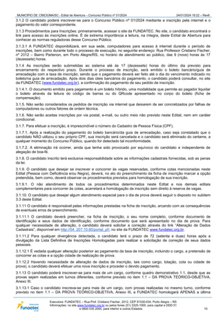 MUNICÍPIO DE CRICIÚMA/SC - Edital de Abertura – Concurso Público nº 01/2024 24/01/2024 19:22 – Rev6
Executora: FUNDATEC – Rua Prof. Cristiano Fischer, 2012, CEP 91530-034, Porto Alegre – RS
Informações: no site www.fundatec.org.br ou pelos fones (51) 3320-1000, para capital e DDD 51
e 0800 035 2000, para interior e outros Estados. 10
3.1.2 O candidato poderá inscrever-se para o Concurso Público nº 01/2024 mediante a inscrição pela internet e o
pagamento do valor correspondente.
3.1.3 Procedimentos para Inscrições: primeiramente, acessar o site da FUNDATEC. No site, o candidato encontrará o
link para acesso às inscrições online. É de extrema importância a leitura, na íntegra, deste Edital de Abertura para
conhecer as normas reguladoras desse Concurso Público.
3.1.3.1 A FUNDATEC disponibilizará, em sua sede, computadores para acesso à internet durante o período de
inscrições, bem como durante todo o processo de execução, no seguinte endereço: Rua Professor Cristiano Fischer,
nº 2012 – Bairro Partenon, em Porto Alegre/RS, no horário de atendimento ao público, das 9 (nove) horas às 17
(dezessete) horas.
3.1.4 As inscrições serão submetidas ao sistema até às 17 (dezessete) horas do último dia previsto para
encerramento do respectivo prazo. Durante o processo de inscrição, será emitido o boleto bancário/guia de
arrecadação com a taxa de inscrição, sendo que o pagamento deverá ser feito até o dia do vencimento indicado no
boleto/na guia de arrecadação. Após dois dias úteis bancários do pagamento, o candidato poderá consultar, no site
da FUNDATEC (www.fundatec.org.br), a confirmação do pagamento de seu pedido de inscrição.
3.1.4.1. O documento emitido para pagamento é um boleto híbrido, uma modalidade que permite ao pagador liquidar
o boleto através da leitura do código de barras ou do QRcode apresentado no corpo do boleto (ficha de
compensação).
3.1.5. Não serão considerados os pedidos de inscrição via internet que deixarem de ser concretizados por falhas de
computadores ou outros fatores de ordem técnica.
3.1.6. Não serão aceitas inscrições por via postal, e-mail, ou outro meio não previsto neste Edital, nem em caráter
condicional.
3.1.7. Para efetuar a inscrição, é imprescindível o número do Cadastro de Pessoa Física (CPF).
3.1.7.1. Após a realização do pagamento do boleto bancário/da guia de arrecadação, caso seja constatado que o
candidato NÃO utilizou o seu próprio CPF, sua inscrição será cancelada e o candidato será eliminado do certame, a
qualquer momento do Concurso Público, quando for detectado tal inconformidade.
3.1.7.2. A eliminação irá ocorrer, ainda que tenha sido provocado por equívoco do candidato e independente de
alegação de boa-fé.
3.1.8. O candidato inscrito terá exclusiva responsabilidade sobre as informações cadastrais fornecidas, sob as penas
da lei.
3.1.9. O candidato que desejar se inscrever e concorrer às vagas reservadas, conforme cotas mencionadas neste
Edital (Pessoa com Deficiência e/ou Negra), deverá, no ato do preenchimento da ficha de inscrição marcar a opção
pretendida, bem como, deverá observar os procedimentos previstos para homologação de sua inscrição.
3.1.9.1. O não atendimento de todos os procedimentos determinados neste Edital e nos demais editais
complementares para concorrer às cotas, acarretará a homologação da inscrição sem direito à reserva de vagas.
3.1.10. O candidato que desejar algum atendimento especial para o dia de prova deverá seguir o disposto no subitem
3.3 deste Edital.
3.1.11 O candidato é responsável pelas informações prestadas na ficha de inscrição, arcando com as consequências
de eventuais erros de preenchimento.
3.1.11.1 O candidato deverá preencher, na ficha de inscrição, o seu nome completo, conforme documento de
identificação e seus dados de identificação, conforme documento que será apresentado no dia de prova. Para
qualquer necessidade de alteração, o candidato deverá solicitar a correção através do link “Alteração de Dados
Cadastrais”, disponível em http://54. 207.10.80/portal_pf/, no site da FUNDATEC www.fundatec.org.br.
3.1.11.2 Para qualquer divergência detectada, o candidato terá o prazo de 72 (setenta e duas) horas após a
divulgação da Lista Definitiva de Inscrições Homologadas para realizar a solicitação de correção de seus dados
pessoais.
3.1.12.1 É vedada qualquer alteração posterior ao pagamento da taxa de inscrição, incluindo o cargo, a pretensão de
concorrer as cotas e a opção cidade de realização de prova.
3.1.12.2 Havendo necessidade de alteração de dados de inscrição, tais como cargo, lotação, cota ou cidade de
prova), o candidato deverá efetuar uma nova inscrição e proceder o devido pagamento.
3.1.13 O candidato poderá inscrever-se para mais de um cargo, conforme quadro demonstrativo 1.1, desde que as
provas sejam realizadas em turnos diferentes, conforme previsto no item 1.1 – DA PROVA TEÓRICO-OBJETIVA,
Anexo III.
3.1.13.1 Caso o candidato inscreva-se para mais de um cargo, com provas realizadas no mesmo turno, conforme
previsto no item 1.1 – DA PROVA TEÓRICO-OBJETIVA, Anexo III, a FUNDATEC homologará APENAS a última
 