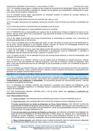 MUNICÍPIO DE CRICIÚMA/SC - Edital de Abertura – Concurso Público nº 01/2024 24/01/2024 19:22 – Rev6
Executora: FUNDATEC – Rua Prof. Cristiano Fischer, 2012, CEP 91530-034, Porto Alegre – RS
Informações: no site www.fundatec.org.br ou pelos fones (51) 3320-1000, para capital e DDD 51
e 0800 035 2000, para interior e outros Estados. 12
3.2.1.1 O candidato poderá seguir o modelo de foto contida em documentos de identificação oficiais, tais como RG,
CNH, etc., não sendo permitida a utilização de qualquer tipo de adereço que impossibilite a identificação do rosto,
como óculos de sol, chapéus, máscaras, etc.
3.2.2 O candidato deverá seguir rigorosamente as instruções contidas no sistema de inscrição referente ao
procedimento de envio da foto digital.
3.2.2.1 Somente serão aceitos arquivos com extensão .jpg, .jpeg, ou .png.
3.2.2.2 A imagem deve possuir boa qualidade; apresentar somente o rosto de frente e que permita a visualização dos
olhos.
3.2.2.3 A foto deve permitir o reconhecimento do candidato no dia de prova.
3.2.3 O envio da foto digital é de responsabilidade exclusiva do candidato.
3.2.4 A FUNDATEC não se responsabiliza por qualquer tipo de problema que impeça a chegada do arquivo ao seu
destino, seja de ordem técnica dos computadores, seja decorrente de falhas de comunicação ou de outros fatores
que impossibilitem o envio.
3.2.5 A foto digital encaminhada servirá para reconhecimento e comparação do candidato com o documento de
identificação apresentado no dia da prova.
3.2.5.1 Caso o candidato tenha sua foto digital não aceita, ou seja, não esteja de acordo para fins de identificação no
dia de prova, deverá regularizar a sua situação durante o período de recurso da Homologação Preliminar das
Inscrições, através do Formulário Online de Regularização de Foto.
3.2.6 No dia de aplicação da prova, caso a foto digital enviada não permita o reconhecimento ou que permaneça com
o status de não aceita, o candidato será encaminhado à Coordenação Local da FUNDATEC e submetido à
identificação especial, desde que não infrinja o disposto no subitem 3.2.7.1.
3.2.6.1 O registro de foto no dia de aplicação de prova não acarreta tempo adicional, a título de compensação, para
realização do procedimento.
3.2.7 O candidato, ao se inscrever, autoriza o uso da imagem para as finalidades do presente Concurso, estando
ciente de que a foto será utilizada em materiais impressos, como lista de presença e Grade de Respostas. Além
disso, a foto será encaminhada para fins de verificação no ato da admissão ou posse, com a finalidade de garantir a
lisura do certame.
3.2.7.1 O candidato que submeter fotos que violem ou infrinjam os direitos de outra pessoa e/ou fotos que contenham
conteúdo sexual explícito, nudez, conteúdo obsceno, violento ou outros conteúdos censuráveis ou inapropriados será
eliminado, em qualquer momento deste Concurso.
3.3 DO ATENDIMENTO ESPECIAL PARA O DIA DE REALIZAÇÃO DA PROVA
3.3.1 Caso o candidato necessite de atendimento especial para a realização das provas escritas, deverá formalizar o
pedido através da ficha online de inscrição, selecionando a(s) opção(ões) desejada(s), e encaminhar documentos
comprobatórios que justifiquem a necessidade. Os documentos deverão ser encaminhados durante o período
previsto no Cronograma de Execução.
3.3.1.1 A solicitação de condições especiais não caracteriza o candidato como Pessoa com Deficiência e será
condicionada à legislação específica e à viabilidade técnica e operacional examinada pela FUNDATEC, além de
critérios de razoabilidade.
3.3.2 São procedimentos especiais atendidos para o dia de prova, desde que solicitados e justificados por
documentos comprobatórios:
3.3.2.1 Necessidades Físicas:
I) Acesso Facilitado: será oferecida estrutura adaptada para acesso no local de realização da prova.
II) Apoio para perna: será concedido apoio para a perna ficar suspensa durante a realização da prova.
III) Auxílio preenchimento da Grade de Respostas da Prova Teórico-Objetiva: será oferecido auxílio para
preenchimento da Grade de Resposta (GR) da Prova Teórico-Objetiva, cujo processo será executado por um
Fiscal designado pela Coordenação Local da FUNDATEC, sendo de responsabilidade exclusiva do candidato a
conferência das marcações realizadas na GR.
IV) Uso de computador para digitação da Redação ou Discursiva: será oferecido computador para digitação dos
textos da Prova de Redação ou da Prova Discursiva. O texto deverá ser realizado sem a possibilidade de
utilização do corretor ortográfico, no Wordpad, em Fonte Lucida Handwriting, tamanho 14, com margens de
1cm do lado direito e do esquerdo, respeitando o limite de linhas determinado no caderno de prova.
V) Mesa e Cadeira especial: será oferecido mesa e cadeira de tamanho maior ao tradicional para adequação
de candidatos que utilizem cadeira de rodas, obesos ou outro motivo justificado.
 