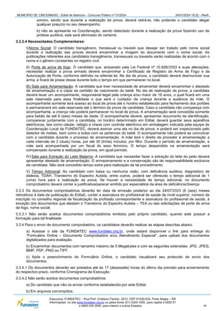 MUNICÍPIO DE CRICIÚMA/SC - Edital de Abertura – Concurso Público nº 01/2024 24/01/2024 19:22 – Rev6
Executora: FUNDATEC – Rua Prof. Cristiano Fischer, 2012, CEP 91530-034, Porto Alegre – RS
Informações: no site www.fundatec.org.br ou pelos fones (51) 3320-1000, para capital e DDD 51
e 0800 035 2000, para interior e outros Estados. 14
sonoro, sendo que durante a realização da prova, deverá retirá-la, não podendo o candidato alegar
qualquer prejuízo no seu desempenho.
b) não se apresente na Coordenação, sendo detectado durante a realização da prova fazendo uso de
prótese auditiva, este será eliminado do certame.
3.3.2.4 Necessidades Complementares:
I)Nome Social: O candidato transgênero, transexual ou travesti que desejar ser tratado pelo nome social
durante a realização das provas deverá encaminhar a imagem do documento com o nome social. As
publicações referentes aos candidatos transgêneros, transexuais ou travestis serão realizadas de acordo com o
nome e o gênero constantes no registro civil.
II) Porte de arma de fogo: O candidato que, amparado pela Lei Federal nº 10.826/2003 e suas alterações,
necessitar realizar a prova armado deverá encaminhar o Certificado de Registro de Arma de Fogo e da
Autorização de Porte, conforme definido na referida lei. No dia de prova, o candidato deverá desmuniciar sua
arma, e ficará de posse dessa durante todo o tempo em que permanecer no local.
III) Sala para Amamentação: A candidata que tiver necessidade de amamentar deverá encaminhar o atestado
de amamentação e a cópia da certidão de nascimento do bebê. No dia de realização da prova, a candidata
deverá levar um acompanhante, responsável legal pela criança e/ou maior de 18 anos, o qual ficará em uma
sala reservada para essa finalidade e que será o cuidador da criança durante a ausência da mãe. O
acompanhante somente terá acesso ao local de prova até o horário estabelecido para fechamento dos portões
e permanecerá em sala reservada até o término da prova da candidata. Caso a candidata não compareça com
acompanhante, a criança não poderá permanecer no local de prova. A amamentação será concedida somente
para bebês de até 6 (seis) meses de idade. O acompanhante deverá: apresentar documento de identificação,
comparecer juntamente com a candidata, no horário determinado em Edital, deverá guardar seus aparelhos
eletrônicos, tais como celular, relógio e chave com controle eletrônico em embalagem indicada pela equipe de
Coordenação Local da FUNDATEC, deverá assinar uma ata no dia de prova, e poderá ser inspecionado pelo
detector de metais, bem como a bolsa com os pertences do bebê. O acompanhante não poderá se comunicar
com a candidata durante o processo de amamentação. A mãe terá o direito de proceder à amamentação a
cada intervalo de 2 (duas) horas, por até 30 (trinta) minutos, por filho. Durante o período de amamentação, a
mãe será acompanhada por um fiscal do sexo feminino. O tempo despendido na amamentação será
compensado durante a realização da prova, em igual período.
IV) Sala para Extração do Leite Materno: A candidata que necessitar fazer a extração do leite do peito deverá
apresentar atestado de amamentação. O armazenamento e a conservação são de responsabilidade exclusiva
da candidata. Não será concedido tempo extra para realização de tal procedimento.
V) Tempo Adicional: Ao candidato com baixa ou nenhuma visão, com deficiência auditiva, diagnóstico de
dislexia, TDAH, Transtorno do Espectro Autista, entre outros, poderá ser oferecido o tempo adicional de 1
(uma) hora para a realização da prova. Se houver a necessidade de tempo adicional, no documento
comprobatório deverá conter a justificativa/parecer emitido por especialista da área da deficiência/doença.
3.3.3 Os documentos comprobatórios deverão ter data de emissão posterior ao dia 24/07/2023 (6 (seis) meses
retroativos à data da publicação do Edital), conter a assinatura do profissional de saúde de nível superior, número de
inscrição no conselho regional de fiscalização da profissão correspondente e assinatura do profissional de saúde, à
exceção dos documentos que atestam o Transtorno do Espectro Autista – TEA ou das solicitações de porte de arma
de fogo, nome social.
3.3.3.1 Não serão aceitos documentos comprobatórios emitidos pelo próprio candidato, quando este possuir a
formação para tal finalidade.
3.3.4 Para o envio de documento comprobatório, os candidatos deverão realizar as etapas descritas abaixo:
a) Acessar o site da FUNDATEC www.fundatec.org.br, onde estará disponível o link para entrega do
“Formulário Online – Documento Comprobatório e/ou Atendimento Especial”, para upload dos documentos
digitalizados para avaliação.
b) Encaminhar documentos com tamanho máximo de 5 Megabytes e com as seguintes extensões: JPG, JPEG,
BMP, PDF, PNG ou TIFF.
c) Após o preenchimento do Formulário Online, o candidato visualizará seu protocolo de envio dos
documentos.
3.3.4.1 Os documentos deverão ser postados até às 17 (dezessete) horas do último dia previsto para encerramento
do respectivo prazo, conforme Cronograma de Execução.
3.3.4.2 Não serão aceitos documentos comprobatórios:
a) Do candidato que não os enviar conforme estabelecido por este Edital;
b) Em arquivos corrompidos;
 