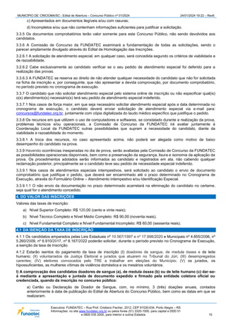 MUNICÍPIO DE CRICIÚMA/SC - Edital de Abertura – Concurso Público nº 01/2024 24/01/2024 19:22 – Rev6
Executora: FUNDATEC – Rua Prof. Cristiano Fischer, 2012, CEP 91530-034, Porto Alegre – RS
Informações: no site www.fundatec.org.br ou pelos fones (51) 3320-1000, para capital e DDD 51
e 0800 035 2000, para interior e outros Estados. 15
c) Apresentados em documentos ilegíveis e/ou com rasuras;
d) Incompletos e/ou que não contenham informações suficientes para justificar a solicitação.
3.3.5 Os documentos comprobatórios terão valor somente para este Concurso Público, não sendo devolvidos aos
candidatos.
3.3.6 A Comissão de Concurso da FUNDATEC examinará a fundamentação de todas as solicitações, sendo o
parecer amplamente divulgado através do Edital de Homologação das Inscrições.
3.2.6.1 A solicitação de atendimento especial, em qualquer caso, será concedida segundo os critérios de viabilidade e
de razoabilidade.
3.2.6.2 Cabe exclusivamente ao candidato verificar se o seu pedido de atendimento especial foi deferido para a
realização das provas.
3.3.6.3 A FUNDATEC se reserva ao direito de não atender qualquer necessidade do candidato que não for solicitada
na ficha de inscrição e, por conseguinte, que não apresentar a devida comprovação, por documento comprobatório,
no período previsto no cronograma de execução.
3.3.7 O candidato que não solicitar atendimento especial pelo sistema online de inscrição ou não especificar qual(is)
o(s) atendimento(s) necessário(s) terá seu pedido de atendimento especial indeferido.
3.3.7.1 Nos casos de força maior, em que seja necessário solicitar atendimento especial após a data determinada no
cronograma de execução, o candidato deverá enviar solicitação de atendimento especial via e-mail para:
concursos@fundatec.org.br, juntamente com cópia digitalizada do laudo médico específico que justifique o pedido.
3.3.8 Os recursos em que utilizem o uso de computadores e softwares, se constatado durante a realização da prova,
problemas técnicos e/ou operacionais, a Comissão de Concurso da FUNDATEC irá avaliar juntamente à
Coordenação Local da FUNDATEC outras possibilidades que supram a necessidade do candidato, diante da
viabilidade e razoabilidade do momento.
3.3.8.1 A troca dos recursos, no caso apresentado acima, não poderá ser alegada como motivo de baixo
desempenho do candidato na prova.
3.3.9 Havendo ocorrências inesperadas no dia de prova, serão avaliadas pela Comissão de Concurso da FUNDATEC
as possibilidades operacionais disponíveis, bem como a preservação da segurança, lisura e isonomia da aplicação da
prova. Os procedimentos adotados serão informados ao candidato e registrados em ata, não cabendo qualquer
reclamação posterior, principalmente se o candidato teve seu pedido de necessidade especial indeferido.
3.3.9.1 Nos casos de atendimentos especiais intempestivos, será solicitado ao candidato o envio de documento
comprobatório que justifique o pedido, que deverá ser encaminhado até o prazo determinado no Cronograma de
Execução, através do Formulário Online – Atendimento intempestivo e/ou Identificação Especial.
3.3.9.1.1 O não envio da documentação no prazo determinado acarretará na eliminação do candidato no certame,
seja qual for o atendimento concedido.
4. DO VALOR DAS INSCRIÇÕES
Valores das taxas de inscrição:
a) Nível Superior Completo: R$ 120,00 (cento e vinte reais);
b) Nível Técnico Completo e Nível Médio Completo: R$ 90,00 (noventa reais);
c) Nível Fundamental Completo e Nível Fundamental Incompleto: R$ 60,00 (sessenta reais).
4.1 DA ISENÇÃO DA TAXA DE INSCRIÇÃO
4.1.1 Os candidatos amparados pelas Leis Estaduais nº 10.567/1997 e nº 17.998/2020 e Municipais nº 4.855/2006, nº
5.260/2009, nº 6.910/2017, nº 8.167/2022 poderão solicitar, durante o período previsto no Cronograma de Execução,
a isenção da taxa de Inscrição.
4.1.2 Estarão isentos do pagamento da taxa de inscrição (I) doadores de sangue, de medula óssea e de leite
humano; (II) voluntariados da Justiça Eleitoral e jurados que atuarem no Tribunal do Júri; (III) desempregados
carentes; (IV) eleitores convocados pelo TRE a trabalhar em eleições do Município; (V) os jurados, os
hipossuficientes, as mulheres vítimas de violência doméstica e os mesários voluntários.
I) A comprovação dos candidatos doadores de sangue (a), de medula óssea (b) ou de leite humano (c) dar-se-
á mediante a apresentação e juntada de documento expedido e firmado pela entidade coletora oficial ou
credenciada, quando da inscrição no concurso público:
a) Cartão ou Declaração de Doador de Sangue, com, no mínimo, 3 (três) doações anuais, contados
anteriormente à data de publicação do Edital de Abertura do Concurso Público, bem como as datas em que se
realizaram.
 