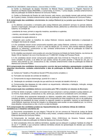 MUNICÍPIO DE CRICIÚMA/SC - Edital de Abertura – Concurso Público nº 01/2024 24/01/2024 19:22 – Rev6
Executora: FUNDATEC – Rua Prof. Cristiano Fischer, 2012, CEP 91530-034, Porto Alegre – RS
Informações: no site www.fundatec.org.br ou pelos fones (51) 3320-1000, para capital e DDD 51
e 0800 035 2000, para interior e outros Estados. 16
b) Cartão ou Declaração de Doador Voluntário de Medula Óssea, cadastrado no Registro Nacional de
Doadores de Medula Óssea (REDOME), e comprovada, no mínimo, 1 (uma) doação, contados anteriormente à
data de publicação do Edital de Abertura do Concurso Público.
c) Cartão ou Declaração de Doador de Leite Humano, pelo menos, uma doação mensal, pelo período mínimo
de 4 (quatro) meses, contados anteriormente à data de publicação do Edital de Abertura do Concurso Público.
II) A comprovação dos candidatos voluntariados da Justiça Eleitoral (a) ou jurados que atuarem no Tribunal
do Júri (b):
a) Os eleitores convocados e nomeados pela Justiça Eleitoral para prestarem serviços no período eleitoral,
visando à organização, execução e apuração de eleições oficiais, plebiscitos ou referendos no Estado de Santa
Catarina, na condição de:
- presidente de mesa, primeiro e segundo mesários, secretários e suplentes;
- membro, escrutinador e auxiliar de juízo;
- coordenador de seção eleitoral; e
- designado para auxiliar os trabalhos da Justiça Eleitoral, inclusive aqueles destinados à preparação e
montagem dos locais de votação.
a.1) Os candidatos devem enviar comprovante expedido pela Justiça Eleitoral, contendo o nome completo do
eleitor, a função desempenhada, o turno e a data da eleição por, no mínimo, dois eventos eleitorais (Eleição,
plebiscito ou referendo), consecutivos ou não, contados anteriormente à data de publicação do Edital de
Abertura do Concurso Público.
b) Os cidadãos que atuarem como jurados em uma das Comarcas do Estado de Santa Catarina, nos termos da
Seção VIII do Capítulo II do Livro II do Decreto-Lei nº 3.689/1941 (Código de Processo Penal).
b.1) Os candidatos devem enviar comprovante expedido pela Vara Criminal do Tribunal do Júri, contendo o
nome completo do jurado, e as datas em que prestou serviço de jurado perante o Tribunal do Júri, por, no
mínimo, dois eventos ou Júri, consecutivos ou não, contados anteriormente à data de publicação do Edital de
Abertura do Concurso Público.
III) A comprovação dos candidatos desempregados carentes dar-se-á mediante a apresentação e juntada dos
seguintes documentos, contados anteriormente à data de publicação do Edital de Abertura do Concurso
Público:
a) Carteira de Trabalho e Previdência Social-CTPS (documento completo); e
b) Formulário de rescisão de contrato de trabalho; e
c) Comprovante do seguro-desemprego, quando for o caso; e
d) Declaração do candidato à isenção de que está fora do mercado de trabalho informal; e
e) Comprovantes das despesas do mês anterior ao requerimento, referentes a habitação, instrução, energia
elétrica, água, telefone e transporte.
IV) A comprovação dos candidatos eleitores convocados pelo TRE a trabalhar em eleições do Município:
a) Para ter direito à isenção, o eleitor convocado terá que comprovar o serviço prestado à justiça eleitoral, por,
no mínimo, duas eleições, consecutivas ou não, sendo que, cada turno é considerado como uma eleição.
a.1) O candidato deve apresentar declaração ou diploma, expedido pela Justiça Eleitoral, contendo o nome
completo do eleitor, a função desempenhada (como componente da mesa receptora de voto ou de justificativa,
na condição de presidente da mesa, primeiro ou segundo mesário ou secretário, membro ou escrutinador de
Junta Eleitoral, supervisor de local de votação e os designados para auxiliar os seus trabalhos) por, no mínimo,
duas eleições, consecutivas ou não, o turno e a data da eleição.
V) A comprovação dos candidatos jurados (a); hipossuficientes (b); as mulheres vítimas de violência
doméstica (c); e mesários voluntários (d):
a) Documento comprobatório de que integrou Tribunal do Júri em comarca do Tribunal de Justiça de Santa
Catarina, na condição de jurado, nos 36 (trinta e seis) meses, contados anteriormente à data de publicação do
Edital de Abertura do Concurso Público.
b) Comprovante de inscrição ativa no Cadastro Único (CAD-Único) do Governo Federal, contado
anteriormente à data de publicação do Edital de Abertura do Concurso Público.
c) Será considerada vítima de violência doméstica, aquelas que se adequem a qualquer hipótese do artigo 5º
da Lei nº 11.340/06, e que comprove violência doméstica através da apresentação de decisão que conceda
medida protetiva a seu favor.
 