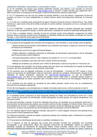 MUNICÍPIO DE CRICIÚMA/SC - Edital de Abertura – Concurso Público nº 01/2024 24/01/2024 19:22 – Rev6
Executora: FUNDATEC – Rua Prof. Cristiano Fischer, 2012, CEP 91530-034, Porto Alegre – RS
Informações: no site www.fundatec.org.br ou pelos fones (51) 3320-1000, para capital e DDD 51
e 0800 035 2000, para interior e outros Estados. 18
4.1.12 Os candidatos que tiverem seus pedidos indeferidos deverão, para efetivar a sua inscrição no Concurso
Público, acessar o site da FUNDATEC, www.fundatec.org.br e imprimir o boleto bancário para pagamento até o
último dia previsto no Cronograma de Execução, conforme procedimentos descritos neste Edital
4.1.12.1 O interessado que não tiver seu pedido de isenção deferido e que não efetuar o pagamento da taxa de
inscrição na forma e no prazo estabelecidos no subitem anterior estará automaticamente eliminado do Concurso
Público.
4.1.13 O fato de o candidato estar participando de algum Programa Social do Governo Federal (Prouni, Fies, Bolsa
Família etc.), assim como o fato de ter obtido a isenção em outros certames, não garante, por si só, a isenção da taxa
de inscrição.
4.1.14 A FUNDATEC, a qualquer tempo, poderá fazer diligências relativas à situação declarada pelo candidato,
deferindo ou não seu pedido de isenção, ou ainda, eliminando o candidato do certame se detectada declaração falsa.
4.1.15. Caso o candidato receba a isenção da taxa de inscrição, porém tenha efetuado o pagamento do boleto
bancário antes do período previsto para a divulgação do Resultado Preliminar dos Pedidos de Isenção da Taxa de
Inscrição, o valor referente à taxa paga não será devolvido.
5. DA HOMOLOGAÇÃO DAS INSCRIÇÕES
5.1 O resultado da homologação das inscrições será divulgado por meio de Edital, no qual também serão divulgados:
- Parecer acerca os documentos comprobatórios dos candidatos que fizeram a opção por concorrer às vagas
de Pessoas com Deficiência;
- Pedidos para concorrer às vagas de Pessoas Negras;
- Pedidos deferidos e indeferidos referentes às solicitações de atendimento especial para o dia de realização
das Provas Escritas (Teórico-Objetiva);
- Inscrições bloqueadas, tendo em vista o disposto nos subitens 3.1.13.1 e 3.1.13.2 deste Edital;
- Relação de candidatos cujas fotos não foram aceitas na ficha de inscrição;
- Relação de candidatos que utilizarão como critério de desempate o exercício de jurado em Tribunal do Júri.
5.2 A homologação das inscrições não abrange aqueles itens que devem ser comprovados por ocasião da admissão
ou posse, tais como escolaridade e outros previstos neste Edital.
5.3 Os eventuais erros de digitação verificados na Lista de Homologação – Consulta por CPF, quanto a nome,
número de documento de identificação e data de nascimento, deverão ser corrigidos, primeiramente, através do link
“Alteração de Dados Cadastrais”, disponível em http://54.207.10.80/portal_pf/, no site da FUNDATEC
www.fundatec.org.br, sob pena de ser impedido de realizar a prova. Além disso, o candidato deverá sinalizar a
solicitação de alteração de dados cadastrais pelo Formulário Online de Recurso da Homologação Preliminar das
Inscrições.
5.4 O candidato que não solicitar as correções de seus dados pessoais, deverá arcar com as consequências
advindas de sua omissão e desatenção.
5.5 Da não homologação ou das divergências em relação à inscrição cabe recurso, conforme previsto no item 9.
6. DOS PROCEDIMENTOS GERAIS DE REALIZAÇÃO DAS PROVAS PRESENCIAIS E DA IDENTIFICAÇÃO DOS
CANDIDATOS
6.1 O candidato deverá comparecer ao local designado definido em Edital, com antecedência mínima de 1 (uma)
hora, munido de documento de identificação, caneta esferográfica de ponta grossa, de material transparente, com
tinta azul ou preta.
6.2 Não será permitida a entrada, do local de realização das provas, do candidato que se apresentar após tocar o
sinal indicativo de fechamento dos portões, que ocorrerá conforme horário divulgado no Edital de Data, Hora e Local
da Realização das Provas. O candidato somente poderá ingressar na sala de aplicação das provas, após o primeiro
sinal sonoro, se estiver acompanhado por fiscal designado pela Coordenação Local da FUNDATEC.
6.2.1 Em hipótese alguma haverá segunda chamada, seja qual for o motivo alegado, tampouco será aplicada prova
fora do local e horário designado por Edital.
6.2.2 Não será permitida a entrada de objetos e pertences pessoais dos candidatos após o fechamento dos portões,
seja qual for o motivo alegado.
6.3 O documento de identificação deverá estar em perfeitas condições de uso.
6.3.1 O ingresso na sala de aplicação das provas será permitido somente aos candidatos com inscrições
homologadas e que apresentarem algum dos seguintes documentos de identificação: Cédula ou Carteira de
Identidade expedida por Secretarias de Segurança Pública, Forças Armadas, Polícia Civil e Polícia Federal;
Identidade expedida pelo Ministério da Justiça; Identidade fornecida por Ordens ou Conselho de Classe; Carteira de
 