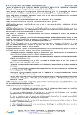 MUNICÍPIO DE CRICIÚMA/SC - Edital de Abertura – Concurso Público nº 01/2024 24/01/2024 19:22 – Rev6
Executora: FUNDATEC – Rua Prof. Cristiano Fischer, 2012, CEP 91530-034, Porto Alegre – RS
Informações: no site www.fundatec.org.br ou pelos fones (51) 3320-1000, para capital e DDD 51
e 0800 035 2000, para interior e outros Estados. 19
Trabalho e Previdência Social ou Carteira Nacional de Habilitação; Certificado de Dispensa de Incorporação;
Certificado de Reservista; Passaporte; Carteira Funcional do Ministério Público.
6.3.1.1 Somente serão aceitos documentos de identificação inviolados, com foto e assinatura, que permita o
reconhecimento do candidato, e que contenham o número de registro ou CPF, para fins de identificação.
6.3.1.2 Serão aceitos os seguintes documentos digitais: CNH e RG, desde que apresentados nos respectivos
aplicativos oficiais, no ato da identificação.
6.3.1.2.1 A FUNDATEC não aceitará capturas de tela, foto, arquivos em pdf ou impressões.
6.3.1.2.2 Não será aceito também documento exportado através do próprio aplicativo.
6.3.2 Ressalta-se que, após a identificação, ao entrar na sala de prova, o uso do celular é proibido devendo estar
desligado e lacrado.
6.3.3 Não serão aceitos como documentos de identificação: certidões de nascimento, títulos eleitorais, carteiras de
estudante, carteiras funcionais sem valor de identidade. Não será aceita cópia do documento de identificação, ainda
que autenticada, nem protocolo de solicitação do documento.
6.4 A critério da Coordenação, os candidatos poderão ser submetidos ao sistema de inspeção pelo detector de
metais, a qualquer momento.
6.4.1 O candidato que, por motivo justificado, não puder ser inspecionado por meio de equipamento detector de metal
deverá ser submetido a Revista Física. A revista deverá ser feita por um membro da equipe de Coordenação Local da
FUNDATEC de mesmo sexo do candidato, com a presença de testemunha.
6.4.2 A Revista Física poderá ocorrer em qualquer candidato, mesmo após a passagem pelo detector de metais,
como uma medida alternativa ou adicional de segurança, em casos que a Coordenação Local da FUNDATEC
considere necessário, por ocasião de alguma suspeita.
6.5 Identificação especial: Em caso de impossibilidade de apresentar, no dia de realização das provas, documento de
identificação original, por motivo de perda, roubo ou furto, o candidato deverá:
a) apresentar documento que ateste o registro da ocorrência em órgão policial com data de expedição de, no
máximo, 15 (quinze) dias antecedentes à data de realização das provas;
a.1) apresentar registro de ocorrência online que será aceito desde que contenham o número de protocolo e o
código de autenticação eletrônica;
a.2) entregar, obrigatoriamente, no dia de prova e no horário de comparecimento, de uma cópia impressa do
registro de ocorrência, que será anexada em ata.
b) preencher formulário de identificação especial, que compreende coleta de dados, de impressão digital e de
assinaturas;
b.1) entregar outros documentos para verificação da identidade do candidato que venham ser solicitados pela
Coordenação Local da FUNDATEC;
c) permitir ser fotografado pela Coordenação Local da FUNDATEC (A foto registrada será utilizada somente
para fins de identificação nesse certame);
d) enviar, até o prazo determinado no Cronograma de Execução, cópia de documento de identificação oficial,
autenticada em cartório, para a FUNDATEC, através do Formulário Online – Atendimento intempestivo e/ou
Identificação Especial.
6.5.1 O candidato que descumprir quaisquer dos procedimentos determinados acima não poderá realizar a prova
e/ou não terá a Grade de Respostas corrigida.
6.5.2 A identificação especial também poderá ser exigida quando:
a) o documento de identificação estiver violado ou com sinais de violação, danificado, ilegível, com foto infantil
ou que inviabilize a sua completa identificação, ou de sua assinatura;
b) o nome do candidato apresentar divergências entre o documento de identificação e as informações
cadastradas na ficha de inscrição do Concurso/Processo Seletivo;
c) a foto for negada, ou seja, não atender aos critérios estabelecidos na ficha de inscrição e neste Edital,
conforme divulgado nos Editais de Homologação das Inscrições;
d) a foto cadastrada na ficha de inscrição, ainda que aceita pelo sistema, apresente falta de nitidez ou clareza
em relação a fisionomia do candidato;
e) a Comissão de Concurso entenda como necessário para identificação do candidato, informando os motivos
na Ata de Coordenação do Concurso.
 