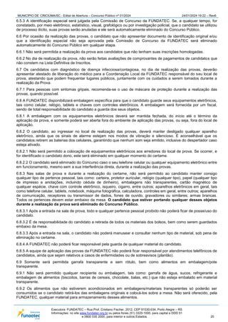 MUNICÍPIO DE CRICIÚMA/SC - Edital de Abertura – Concurso Público nº 01/2024 24/01/2024 19:22 – Rev6
Executora: FUNDATEC – Rua Prof. Cristiano Fischer, 2012, CEP 91530-034, Porto Alegre – RS
Informações: no site www.fundatec.org.br ou pelos fones (51) 3320-1000, para capital e DDD 51
e 0800 035 2000, para interior e outros Estados. 20
6.5.3 A identificação especial será julgada pela Comissão de Concurso da FUNDATEC. Se, a qualquer tempo, for
constatado, por meio eletrônico, estatístico, visual, grafológico ou por investigação policial, que o candidato se utilizou
de processo ilícito, suas provas serão anuladas e ele será automaticamente eliminado do Concurso Público.
6.6 Por ocasião da realização das provas, o candidato que não apresentar documento de identificação original e/ou
que a identificação especial não seja aprovada pela Comissão de Concurso da FUNDATEC será eliminado
automaticamente do Concurso Público em qualquer etapa.
6.6.1 Não será permitida a realização da prova aos candidatos que não tenham suas inscrições homologadas.
6.6.2 No dia de realização da prova, não serão feitas avaliações de comprovantes de pagamentos de candidatos que
não constem na Lista Definitiva de Inscritos.
6.7 Os candidatos com diagnóstico de doença infecciosa/contagiosa, no dia de realização das provas, deverão
apresentar atestado de liberação do médico para a Coordenação Local da FUNDATEC responsável do seu local de
prova, atestando que podem frequentar lugares públicos, juntamente com os cuidados a serem tomados durante a
realização da Prova.
6.7.1 Para pessoas com sintomas gripais, recomenda-se o uso de máscara de proteção durante a realização das
provas, quando possível.
6.8 A FUNDATEC disponibilizará embalagem específica para que o candidato guarde seus equipamentos eletrônicos,
tais como celular, relógio, tablets e chaves com controles eletrônicos. A embalagem será fornecida por um fiscal,
sendo de total responsabilidade do candidato a guarda dos seus objetos.
6.8.1 A embalagem com os equipamentos eletrônicos deverá ser mantida fechada, do início até o término da
aplicação da prova, e somente poderá ser aberta fora do ambiente de aplicação das provas, ou seja, fora do local de
aplicação.
6.8.2 O candidato, ao ingressar no local de realização das provas, deverá manter desligado qualquer aparelho
eletrônico, ainda que os sinais de alarme estejam nos modos de vibração e silencioso. É aconselhável que os
candidatos retirem as baterias dos celulares, garantindo que nenhum som seja emitido, inclusive do despertador caso
esteja ativado.
6.8.2.1 Não será permitido a colocação de equipamentos eletrônicos aos arredores do local de prova. Se ocorrer, e
for identificado o candidato dono, este será eliminado em qualquer momento do certame.
6.8.2.2 O candidato será eliminado do Concurso caso o seu telefone celular ou qualquer equipamento eletrônico entre
em funcionamento, mesmo sem a sua interferência direta, durante a realização das provas.
6.8.3 Nas salas de prova e durante a realização do certame, não será permitido ao candidato manter consigo
qualquer tipo de pertence pessoal, tais como: carteira, protetor auricular, relógio (qualquer tipo), papel (qualquer tipo
de impresso e anotações, incluindo cédula de dinheiro), embalagens não transparentes, cartão magnético de
qualquer espécie, chave com controle eletrônico, isqueiro, cigarro, entre outros; aparelhos eletrônicos em geral, tais
como telefone celular, tablets, notebook, máquina fotográfica, calculadora, controles em geral, entre outros; aparelhos
de comunicação, receptores ou transmissor de dados, fones de ouvido, gravadores ou similares; armas brancas.
Todos os pertences devem estar embaixo da mesa. O candidato que estiver portando qualquer desses objetos
durante a realização da prova será eliminado do Concurso Público.
6.8.3.1 Após a entrada na sala de prova, todo e qualquer pertence pessoal proibido não poderá ficar de posse/uso do
candidato.
6.8.3.2 É de responsabilidade do candidato a retirada de todos os materiais dos bolsos, bem como serem guardados
embaixo da mesa.
6.8.3.3 Após a entrada na sala, o candidato não poderá manusear e consultar nenhum tipo de material, sob pena de
eliminação no certame.
6.8.4 A FUNDATEC não poderá ficar responsável pela guarda de qualquer material do candidato.
6.8.5 A equipe de aplicação das provas da FUNDATEC não poderá ficar responsável por atendimentos telefônicos de
candidatos, ainda que sejam relativos a casos de enfermidades ou de sobreavisos (plantão).
6.9 Somente será permitida garrafa transparente e sem rótulo, bem como alimentos em embalagem/pote
transparente.
6.9.1 Não será permitido qualquer recipiente ou embalagem, tais como: garrafa de água, sucos, refrigerante e
embalagem de alimentos (biscoitos, barras de cereais, chocolate, balas, etc.) que não esteja embalado em material
transparente.
6.9.2 Os alimentos que não estiverem acondicionados em embalagens/materiais transparentes só poderão ser
consumidos se o candidato retirá-los das embalagens originais e colocá-los sobre a mesa. Não será oferecido, pela
FUNDATEC, qualquer material para armazenamento desses alimentos.
 