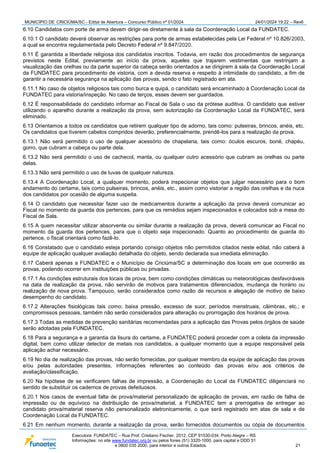 MUNICÍPIO DE CRICIÚMA/SC - Edital de Abertura – Concurso Público nº 01/2024 24/01/2024 19:22 – Rev6
Executora: FUNDATEC – Rua Prof. Cristiano Fischer, 2012, CEP 91530-034, Porto Alegre – RS
Informações: no site www.fundatec.org.br ou pelos fones (51) 3320-1000, para capital e DDD 51
e 0800 035 2000, para interior e outros Estados. 21
6.10 Candidatos com porte de arma devem dirigir-se diretamente à sala da Coordenação Local da FUNDATEC.
6.10.1 O candidato deverá observar as restrições para porte de armas estabelecidas pela Lei Federal nº 10.826/2003,
a qual se encontra regulamentada pelo Decreto Federal nº 9.847/2020.
6.11 É garantida a liberdade religiosa dos candidatos inscritos. Todavia, em razão dos procedimentos de segurança
previstos neste Edital, previamente ao início da prova, aqueles que trajarem vestimentas que restrinjam a
visualização das orelhas ou da parte superior da cabeça serão orientados a se dirigirem à sala da Coordenação Local
da FUNDATEC para procedimento de vistoria, com a devida reserva e respeito à intimidade do candidato, a fim de
garantir a necessária segurança na aplicação das provas, sendo o fato registrado em ata.
6.11.1 No caso de objetos religiosos tais como burca e quipá, o candidato será encaminhado à Coordenação Local da
FUNDATEC para vistoria/inspeção. No caso de terços, esses devem ser guardados.
6.12 É responsabilidade do candidato informar ao Fiscal de Sala o uso da prótese auditiva. O candidato que estiver
utilizando o aparelho durante a realização da prova, sem autorização da Coordenação Local da FUNDATEC, será
eliminado.
6.13 Orientamos a todos os candidatos que retirem qualquer tipo de adorno, tais como: pulseiras, brincos, anéis, etc.
Os candidatos que tiverem cabelos compridos deverão, preferencialmente, prendê-los para a realização da prova.
6.13.1 Não será permitido o uso de qualquer acessório de chapelaria, tais como: óculos escuros, boné, chapéu,
gorro, que cubram a cabeça ou parte dela.
6.13.2 Não será permitido o uso de cachecol, manta, ou qualquer outro acessório que cubram as orelhas ou parte
delas.
6.13.3 Não será permitido o uso de luvas de qualquer natureza.
6.13.4 A Coordenação Local, a qualquer momento, poderá inspecionar objetos que julgar necessário para o bom
andamento do certame, tais como pulseiras, brincos, anéis, etc., assim como vistoriar a região das orelhas e da nuca
dos candidatos por ocasião de alguma suspeita.
6.14 O candidato que necessitar fazer uso de medicamentos durante a aplicação da prova deverá comunicar ao
Fiscal no momento da guarda dos pertences, para que os remédios sejam inspecionados e colocados sob a mesa do
Fiscal de Sala.
6.15 A quem necessitar utilizar absorvente ou similar durante a realização da prova, deverá comunicar ao Fiscal no
momento da guarda dos pertences, para que o objeto seja inspecionado. Quanto ao procedimento de guarda do
pertence, o fiscal orientará como fazê-lo.
6.16 Constatado que o candidato esteja portando consigo objetos não permitidos citados neste edital, não caberá à
equipe de aplicação qualquer avaliação detalhada do objeto, sendo declarada sua imediata eliminação.
6.17 Caberá apenas a FUNDATEC e o Município de Criciúma/SC a determinação dos locais em que ocorrerão as
provas, podendo ocorrer em instituições públicas ou privadas.
6.17.1 As condições estruturais dos locais de prova, bem como condições climáticas ou meteorológicas desfavoráveis
na data de realização da prova, não servirão de motivos para tratamentos diferenciados, mudança de horário ou
realização de nova prova. Tampouco, serão considerados como razão de recursos e alegação de motivo de baixo
desempenho do candidato.
6.17.2 Alterações fisiológicas tais como: baixa pressão, excesso de suor, períodos menstruais, câimbras, etc.; e
compromissos pessoais, também não serão considerados para alteração ou prorrogação dos horários de prova.
6.17.3 Todas as medidas de prevenção sanitárias recomendadas para a aplicação das Provas pelos órgãos de saúde
serão adotadas pela FUNDATEC.
6.18 Para a segurança e a garantia da lisura do certame, a FUNDATEC poderá proceder com a coleta da impressão
digital, bem como utilizar detector de metais nos candidatos, a qualquer momento que a equipe responsável pela
aplicação achar necessário.
6.19 No dia de realização das provas, não serão fornecidas, por qualquer membro da equipe de aplicação das provas
e/ou pelas autoridades presentes, informações referentes ao conteúdo das provas e/ou aos critérios de
avaliação/classificação.
6.20 Na hipótese de se verificarem falhas de impressão, a Coordenação do Local da FUNDATEC diligenciará no
sentido de substituir os cadernos de provas defeituosos.
6.20.1 Nos casos de eventual falta de prova/material personalizado de aplicação de provas, em razão de falha de
impressão ou de equívoco na distribuição de prova/material, a FUNDATEC tem a prerrogativa de entregar ao
candidato prova/material reserva não personalizado eletronicamente, o que será registrado em atas de sala e de
Coordenação Local da FUNDATEC.
6.21 Em nenhum momento, durante a realização da prova, serão fornecidos documentos ou cópia de documentos
 