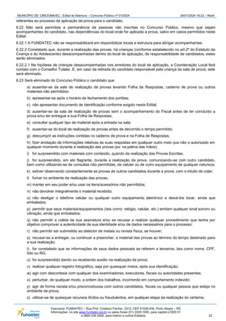 MUNICÍPIO DE CRICIÚMA/SC - Edital de Abertura – Concurso Público nº 01/2024 24/01/2024 19:22 – Rev6
Executora: FUNDATEC – Rua Prof. Cristiano Fischer, 2012, CEP 91530-034, Porto Alegre – RS
Informações: no site www.fundatec.org.br ou pelos fones (51) 3320-1000, para capital e DDD 51
e 0800 035 2000, para interior e outros Estados. 22
referentes ao processo de aplicação de prova para o candidato.
6.22 Não será permitida a permanência de pessoas não inscritas no Concurso Público, mesmo que sejam
acompanhantes do candidato, nas dependências do local onde for aplicada a prova, salvo em casos permitidos neste
Edital.
6.22.1 A FUNDATEC não se responsabilizará em disponibilizar locais e estrutura para abrigar acompanhantes.
6.22.2 Constatado que, durante a realização das provas, há crianças (conforme estabelecido no art.2º do Estatuto da
Criança e do Adolescente) desacompanhadas dentro do local de aplicação, de responsabilidade de candidatos, estes
serão eliminados.
6.22.2.1 Na hipótese de crianças desacompanhadas nos arredores do local de aplicação, a Coordenação Local fará
contato com o Conselho Tutelar. E, em caso de retirada do candidato responsável pela criança da sala de prova, este
será eliminado.
6.23 Será eliminado do Concurso Público o candidato que:
a) ausentar-se da sala de realização de provas levando Folha de Respostas, caderno de prova ou outros
materiais não permitidos;
b) apresentar-se após o horário de fechamento dos portões;
c) não apresentar documento de identificação conforme exigido neste Edital;
d) ausentar-se da sala de realização de provas sem o acompanhamento do Fiscal antes de ter concluído a
prova e/ou ter entregue a sua Folha de Respostas;
e) consultar qualquer tipo de material após a entrada na sala;
f) ausentar-se do local de realização de provas antes de decorrido o tempo permitido;
g) descumprir as instruções contidas no caderno de prova e na Folha de Respostas;
h) fizer anotação de informações relativas às suas respostas em qualquer outro meio que não o autorizado em
qualquer momento durante a realização das provas (ex: na palma das mãos);
i) for surpreendido com materiais com conteúdo, quando da realização das Provas Escritas;
j) for surpreendido, em ato flagrante, durante a realização da prova, comunicando-se com outro candidato,
bem como utilizando-se de consultas não permitidas, de celular ou de outro equipamento de qualquer natureza;
k) estiver observando constantemente as provas de outros candidatos durante a prova, com o intuito de colar;
l) fumar no ambiente de realização das provas;
m) manter em seu poder e/ou usar os itens/acessórios não permitidos;
n) não devolver integralmente o material recebido;
o) não desligar o telefone celular ou qualquer outro equipamento eletrônico e deixá-los tocar, ainda que
embalados;
p) permitir que seus materiais/equipamentos (tais como: relógio, celular, etc.) emitam qualquer sinal sonoro ou
vibração, ainda que embalados;
q) não permitir a coleta de sua assinatura e/ou se recusar a realizar qualquer procedimento que tenha por
objetivo comprovar a autenticidade de sua identidade e/ou de dados necessários para o processo;
r) não permitir ser submetido ao detector de metais ou revista física, se houver;
s) recusar-se a entregar, ou continuar a preencher, o material das provas ao término do tempo destinado para
a sua realização;
t) for constatado que as informações de seus dados pessoais se referem a terceiros, tais como nome, CPF,
foto ou RG;
u) for surpreendido dando ou recebendo auxilio na realização da prova;
v) realizar qualquer registro fotográfico, seja por quaisquer meios, após sua identificação;
w) agir com descortesia com qualquer dos examinadores, executores, fiscais ou autoridades presentes;
x) perturbar, de qualquer modo, a ordem dos trabalhos, incorrendo em comportamento indevido;
y) agir de forma racista e/ou preconceituosa com outros candidatos, fiscais ou qualquer pessoa que esteja no
ambiente de prova;
z) utilizar-se de quaisquer recursos ilícitos ou fraudulentos, em qualquer etapa da realização do certame;
 