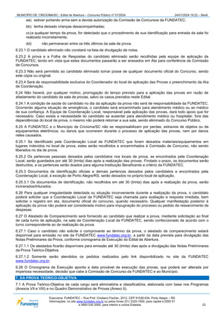 MUNICÍPIO DE CRICIÚMA/SC - Edital de Abertura – Concurso Público nº 01/2024 24/01/2024 19:22 – Rev6
Executora: FUNDATEC – Rua Prof. Cristiano Fischer, 2012, CEP 91530-034, Porto Alegre – RS
Informações: no site www.fundatec.org.br ou pelos fones (51) 3320-1000, para capital e DDD 51
e 0800 035 2000, para interior e outros Estados. 23
aa) estiver portando arma sem a devida autorização da Comissão de Concursos da FUNDATEC;
bb) tenha deixado crianças desacompanhadas;
cc)a qualquer tempo da prova, for detectado que o procedimento de sua identificação para entrada da sala foi
realizado incorretamente;
dd) não permanecer entre os três últimos da sala de prova.
6.23.1 O candidato eliminado não constará na lista de divulgação de notas.
6.23.2 A prova e a Folha de Respostas do candidato eliminado serão recolhidas pela equipe de aplicação da
FUNDATEC, tendo em vista que estes documentos passarão a ser anexados em Ata para conferência da Comissão
de Concursos.
6.23.3 Não será permitido ao candidato eliminado tomar posse de qualquer documento oficial do Concurso, sendo
este cópia ou original.
6.23.4 Será de responsabilidade exclusiva do Coordenador do local de aplicação das Provas o preenchimento da Ata
de Coordenação.
6.24 Não haverá, por qualquer motivo, prorrogação do tempo previsto para a aplicação das provas em razão de
afastamento do candidato da sala de provas, salvo os casos previstos neste Edital.
6.24.1 A condição de saúde do candidato no dia da aplicação da prova não será de responsabilidade da FUNDATEC.
Ocorrendo alguma situação de emergência, o candidato será encaminhado para atendimento médico ou ao médico
de sua confiança. A Equipe de Coordenação Local, responsável pela aplicação das provas, dará todo apoio que for
necessário. Caso exista a necessidade do candidato se ausentar para atendimento médico ou hospitalar, fora das
dependências do local de prova, o mesmo não poderá retornar a sua sala, sendo eliminado do Concurso Público.
6.25 A FUNDATEC e o Município de Criciúma/SC não se responsabilizam por perdas, extravios de objetos ou de
equipamentos eletrônicos, ou danos que ocorrerem durante o processo de aplicação das provas, nem por danos
neles causados.
6.25.1 Se identificado pela Coordenação Local da FUNDATEC que foram deixados materiais/equipamentos em
lugares indevidos no local de prova, estes serão recolhidos e encaminhados à Comissão de Concurso, não sendo
liberados no dia de prova.
6.25.2 Os pertences pessoais deixados pelos candidatos nos locais de prova, se encontrados pela Coordenação
Local, serão guardados por até 30 (trinta) dias após a realização das provas. Findado o prazo, os documentos serão
destruídos, e os pertences serão doados para alguma Instituição Beneficente a critério da FUNDATEC.
6.25.3 Documentos de identificação oficiais e demais pertences deixados pelos candidatos e encontrados pela
Coordenação Local, à exceção de Porto Alegre/RS, serão deixados no próprio local de aplicação.
6.25.3.1 Os documentos de identificação, não recolhidos em até 30 (trinta) dias após a realização da prova, serão
incinerados/triturados.
6.26 Para qualquer irregularidade detectada ou situação inconveniente durante a realização da prova, o candidato
poderá solicitar que a Coordenação Local da FUNDATEC seja chamada para avaliação e resposta imediata, bem
solicitar o registro em ata, documento oficial do concurso, quando necessário. Qualquer manifestação posterior à
aplicação da prova não poderá ser considerada motivo para impugnação do processo ou pedido de ressarcimento de
despesas.
6.27 O Atestado de Comparecimento será fornecido ao candidato que realizar a prova, mediante solicitação ao final
de cada turno de aplicação, na sala da Coordenação Local da FUNDATEC, sendo confeccionado de acordo com o
turno correspondente ao de realização da prova.
6.27.1 Caso o candidato não solicite o comprovante ao término da prova, o atestado de comparecimento estará
disponível para emissão no site da FUNDATEC www.fundatec.org.br, a partir da data prevista para divulgação das
Notas Preliminares da Prova, conforme cronograma de Execução do Edital de Abertura.
6.27.1.1 Os atestados ficarão disponíveis para emissão até 30 (trinta) dias após a divulgação das Notas Preliminares
da Prova Teórico-Objetiva.
6.27.1.2 Somente serão atendidos os pedidos realizados pelo link disponibilizado no site da FUNDATEC
www.fundatec.org.br.
6.28 O Cronograma de Execução aponta a data provável de execução das provas, que poderá ser alterada por
imperiosa necessidade, decisão que cabe à Comissão de Concurso da FUNDATEC e ao Município.
7. DA PROVA TEÓRICO-OBJETIVA
7.1 A Prova Teórico-Objetiva de cada cargo será eliminatória e classificatória, elaborada com base nos Programas
(Anexos VII e VIII) e no Quadro Demonstrativo de Provas (Anexo II).
 