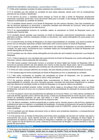MUNICÍPIO DE CRICIÚMA/SC - Edital de Abertura – Concurso Público nº 01/2024 24/01/2024 19:22 – Rev6
Executora: FUNDATEC – Rua Prof. Cristiano Fischer, 2012, CEP 91530-034, Porto Alegre – RS
Informações: no site www.fundatec.org.br ou pelos fones (51) 3320-1000, para capital e DDD 51
e 0800 035 2000, para interior e outros Estados. 25
7.7.2 Não serão realizadas correções de dados cadastrais dos candidatos no dia de prova.
7.7.3 O candidato que não solicitar as correções de seus dados pessoais, deverá arcar com as consequências
advindas de sua omissão e desatenção.
7.8 Ao término da prova, o candidato deverá entregar ao Fiscal de Sala a Grade de Respostas devidamente
preenchida e assinada, sendo este o único documento válido para a correção. A não entrega da Grade de Respostas
implicará na eliminação do candidato do certame.
7.8.1 O candidato deverá assinar a sua Grade de Respostas nos três campos indicados. Caso seja constatado que
não há nenhuma assinatura no documento, o respectivo candidato será eliminado do Concurso, ainda que tenha
assinado a Lista de Presença da sua sala de prova.
7.8.2 É de responsabilidade exclusiva do candidato realizar as assinaturas na Grade de Respostas assim que
recebida pelo Fiscal de Sala.
7.9 O candidato deverá assinalar suas respostas na Grade de Respostas, preenchendo integralmente a elipse da
alternativa escolhida, conforme orientações contidas no documento, com caneta esferográfica de ponta grossa com
tinta azul ou preta.
7.9.1 O preenchimento da Grade de Respostas é de inteira responsabilidade do candidato, que deverá proceder de
acordo com as instruções específicas contidas neste Edital, tanto na prova quanto na Grade de Respostas.
7.9.2 A caneta com tinta preta possibilita uma melhor leitura das Grades de Respostas no processo eletrônico de
correção. Por esse motivo, recomenda-se que o candidato realize a(s) marcação(ões) na Grade de Respostas com
caneta esferográfica de tinta preta.
7.9.3 O candidato que não utilizar caneta esferográfica de tinta preta não será impedido de preencher a sua Grade de
Respostas.
7.9.3.1 Trata-se apenas de uma orientação pelo preenchimento da Grade de Respostas com caneta esferográfica de
tinta preta, visando a leitura adequada das marcações.
7.9.4 Não haverá qualquer intervenção humana no processo de leitura digital das Grades de Respostas (GR). A
isonomia do processo também não será afetada nem mesmo na fase recursal. Sendo assim, não há a possibilidade
de alteração das marcações realizadas pelo candidato que não preencherem corretamente as elipses.
7.10 Tendo em vista o processo eletrônico de correção, não será utilizado processo de desidentificação de provas.
7.11 Em hipótese alguma haverá substituição da Grade de Respostas por erro ou desatenção do candidato.
7.11.1 Não serão computadas as questões não assinaladas na Grade de Respostas, nem as questões que
contiverem mais de uma resposta, emenda ou rasura, ainda que legível.
7.11.2 Os prejuízos advindos de marcações feitas incorretamente na Grade de Respostas serão de inteira
responsabilidade do candidato, tais como marcação rasurada, marcação não preenchida integralmente ou qualquer
outro tipo diferente da orientação contida na Grade de Respostas ou na capa do caderno de questões.
7.11.3 É vedado ao candidato amassar, molhar, manchar, dobrar, rasgar ou, de qualquer modo, danificar a sua Grade
de Respostas, sob pena de arcar com os prejuízos advindos da impossibilidade de realização do processo eletrônico
de leitura.
7.12 A fim de garantir a lisura dos procedimentos de aplicação do Concurso Público, os 3 (três) últimos candidatos de
cada sala deverão aguardar juntos o término das provas, e retirar-se simultaneamente do recinto de prova, salvo se o
número de candidatos presentes, por sala, seja inferior a 3 (três). Dessa forma, permanecerá(ão) o(s) único(s)
candidato(s) presente(s) até o término das provas da respectiva sala.
7.12.1 Os últimos candidatos, conforme especificado no subitem acima, deverão assinar a Ata de Prova, atestando a
conferência de todos os materiais e a idoneidade da fiscalização. O processo de fechamento do pacote de Grades de
Respostas da sala, etapa de responsabilidade da Coordenação Local da FUNDATEC, poderá ser acompanhado por
esses candidatos.
7.12.2 O candidato que não desejar permanecer entre os últimos será considerado desistente, e consequentemente
será eliminado do certame.
7.12.3 Os pacotes com as Grades de Respostas preenchidas pelos candidatos são lacrados em malotes, logo após o
encerramento das provas, sendo abertos somente na sede da FUNDATEC para realização da leitura digital. O
procedimento de abertura e leitura das Grades de Respostas é realizado com rígidos controles de segurança, tais
como: registro em Ata de Abertura de Lacres, sistemas de monitoramento de filmagem e acesso biométrico à sala de
guarda dos documentos.
8. DA AVALIAÇÃO DOS TÍTULOS
8.1 Esta etapa será aplicada somente àqueles candidatos considerados aprovados na Prova Teórico-Objetiva para os
cargos de Nível Superior Completo, exceto para os cargos de Auditor Fiscal da Receita Municipal – AFRM e
 
