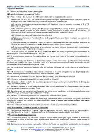 MUNICÍPIO DE CRICIÚMA/SC - Edital de Abertura – Concurso Público nº 01/2024 24/01/2024 19:22 – Rev6
Executora: FUNDATEC – Rua Prof. Cristiano Fischer, 2012, CEP 91530-034, Porto Alegre – RS
Informações: no site www.fundatec.org.br ou pelos fones (51) 3320-1000, para capital e DDD 51
e 0800 035 2000, para interior e outros Estados. 26
Engenheiro Ambiental.
8.1.1 A Prova de Títulos é de caráter classificatório.
8.2 Procedimentos para entrega dos Títulos:
8.2.1 Para a avaliação dos títulos, os candidatos deverão realizar as etapas descritas abaixo:
a) Acessar o site da FUNDATEC, onde estará disponível o link para o preenchimento do Formulário Online de
Entrega dos Títulos e para upload dos documentos digitalizados para avaliação.
b) Encaminhar documentos com tamanho máximo de 5 Megabytes e com as seguintes extensões: JPG, JPEG,
BMP, PDF, PNG ou TIFF.
c) No Formulário Online de Entrega dos Títulos será disponibilizado o número de linhas que corresponde à
quantidade máxima de títulos por item, conforme Quadro de Avaliação da Prova de Títulos, subitem 10.3. O
candidato não poderá encaminhar mais de um título na mesma linha, no mesmo campo.
d) O candidato deverá nomear os arquivos diferentemente.
e) Após o preenchimento do Formulário Online de Entrega de Títulos, o candidato visualizará seu protocolo de
envio dos títulos.
f) Ao acessar o Formulário Online de Entrega de Títulos, o candidato poderá realizar o download do Manual do
Sistema, no qual encontrará as informações necessárias para a utilização do Sistema.
g) É de responsabilidade do candidato a compreensão correta do processo de upload, para que possa ser
realizada a consulta pela Banca Examinadora.
8.2.2 Os títulos deverão ser postados até às 17 (dezessete) horas do último dia previsto para encerramento do
respectivo prazo, conforme Cronograma de Execução.
8.2.3 O preenchimento correto do Formulário Online de Entrega dos Títulos é de inteira responsabilidade do
candidato.
8.2.3.1 O candidato deverá discriminar os documentos no item correto, observando a quantidade máxima estipulada
no Quadro de Avaliação de Títulos, conforme Anexo VI. A Banca Examinadora analisará os documentos no item
indicado no Formulário Online de Entrega dos Títulos.
8.2.4 As imagens dos documentos deverão estar em perfeitas condições, de forma a permitir a avaliação com
clareza.
8.2.4.1 É de inteira responsabilidade do candidato verificar se as imagens carregadas na tela de protocolo estão
corretas e se não possui qualquer impeditivo de abertura, tais como senha.
8.2.5 Somente serão avaliados os títulos postados pelo Formulário Online de Entrega dos Títulos.
8.2.5.1 Somente serão avaliados os títulos enviados pelo último protocolo.
8.2.6 Não serão avaliados os títulos dos candidatos que deixarem de preencher o Formulário Online de Entrega dos
Títulos, conforme subitem 8.2.1.
8.2.7 Não serão avaliados os títulos entregues antes e após o prazo determinado no Cronograma de Execução, nem
de forma diferente do estabelecido neste Edital.
8.2.8 Os documentos representativos de títulos que não estiverem de acordo com os critérios estabelecidos neste
Edital, (Anexo VI), ainda que entregues, não serão avaliados.
8.2.9 A FUNDATEC não se responsabiliza por qualquer dificuldade de acesso ao site.
8.2.10 Diplomas, certificados ou declarações devem estar devidamente assinados, em folhas timbradas, identificando
a Instituição, e devem ser postados em sua integralidade, frente e sempre que houver qualquer informação
constante no verso.
8.2.11 Não serão considerados e analisados os documentos e títulos não pertencentes ao candidato.
8.3 Da avaliação dos Títulos e do quadro de pontuação
8.3.1 Os critérios de Avaliação da Prova de Títulos, os documentos que serão aceitos, bem como a pontuação por
item, estão descritos no Anexo VI - Avaliação da Prova de Títulos e Quadro de Pontuação, deste Edital.
8.4 Da entrega dos títulos para a posse
8.4.1 Os candidatos poderão ser solicitados a entregar, na ocasião da contratação, cópias de todos os documentos
encaminhados na Prova de Títulos e, ainda, apresentar os originais para autenticação, na forma da Lei Federal nº
13.726/2018.
8.4.2 Os documentos apresentados e pontuados na Prova de Títulos não poderão ser apresentados como requisito
 