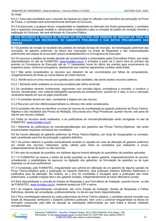 MUNICÍPIO DE CRICIÚMA/SC - Edital de Abertura – Concurso Público nº 01/2024 24/01/2024 19:22 – Rev6
Executora: FUNDATEC – Rua Prof. Cristiano Fischer, 2012, CEP 91530-034, Porto Alegre – RS
Informações: no site www.fundatec.org.br ou pelos fones (51) 3320-1000, para capital e DDD 51
e 0800 035 2000, para interior e outros Estados. 27
do cargo.
8.4.2.1 Caso seja constatado que o requisito de ingresso ao cargo foi utilizado como benefício de pontuação na Prova
de Títulos, o candidato será automaticamente eliminado do Concurso.
8.4.3 Comprovada, a qualquer tempo, irregularidade ou ilegalidade na obtenção dos títulos apresentados, o candidato
terá a respectiva pontuação anulada e, comprovada a respectiva culpa ou omissão de pedido de correção durante a
realização do Concurso, ele será eliminado do Concurso Público.
9. DOS RECURSOS E PEDIDOS DE REVISÃO DO RESULTADO DOS PEDIDOS DE ISENÇÃO DA TAXA, DA
HOMOLOGAÇÃO DAS INSCRIÇÕES, DO GABARITO PRELIMINAR E DAS NOTAS PRELIMINARES DAS
PROVAS
9.1 Os pedidos de revisão do resultado dos pedidos de isenção da taxa de inscrição, da homologação preliminar das
inscrições, do gabarito preliminar, da leitura das marcações na Grade de Respostas e das notas/avaliações
preliminares das etapas de prova terão prazos preestabelecidos no Cronograma de Execução.
9.2 Os recursos e pedidos de revisão deverão ser encaminhados e protocolados pelos Formulários Online, que serão
disponibilizados no site da FUNDATEC www.fundatec.org.br e enviados a partir da 0 (zero) hora do primeiro dia
previsto no Cronograma de Execução até às 17 (dezessete) horas do último dia previsto para encerramento do
respectivo prazo, conforme cronograma, obedecendo aos mesmos regramentos contidos neste Edital.
9.2.1 Não serão considerados os recursos que deixarem de ser concretizados por falhas de computadores,
congestionamento de linhas ou outros fatores de ordem técnica.
9.2.2. Admitir-se-á um único recurso por questão para cada candidato, não sendo aceitos recursos coletivos.
9.2.2.1 Somente serão avaliados os recursos enviados pelo último protocolo.
9.3 Os candidatos deverão fundamentar, argumentar com precisão lógica, consistência e concisão, e construir o
recurso, devidamente, com material bibliográfico apropriado ao embasamento, quando for o caso, e com a indicação
necessária daquilo em que se julgar prejudicado.
9.3.1 O candidato deverá ser claro, consistente e objetivo em seu recurso.
9.3.2 Recursos com teor idêntico/assemelhado ou ofensivo não serão considerados.
9.4 O candidato não deve se identificar no corpo do recurso da manifestação do gabarito preliminar da Prova Teórico-
Objetiva e dos resultados das Provas de Redação, Discursivas e/ou Peça Processual, quando houver, sob pena de
não ter seu recurso avaliado.
9.5 Todos os recursos serão analisados, e as justificativas da manutenção/alteração serão divulgadas no site da
FUNDATEC, www.fundatec.org.br.
9.5.1 Referente às justificativas da manutenção/alteração dos gabaritos das Provas Teórico-Objetivas, não serão
encaminhadas respostas individuais aos candidatos.
9.6 Se houver alteração do gabarito preliminar da Prova Teórico-Objetiva, por força de impugnações ou correção,
será considerado para fins de pontuação o gabarito definitivo.
9.6.1 Os pontos relativos à questão eventualmente anulada ou aqueles em caso de alteração de gabarito preliminar
em virtude dos recursos interpostos, serão válidos para todos os candidatos que realizaram a prova,
independentemente de terem ou não recorrido.
9.7 No caso de anulação de questões, em hipótese alguma haverá alteração do quantitativo de questões aplicadas.
9.7.1 A FUNDATEC se reserva o direito de anular questões ou de alterar gabarito, independentemente de recurso,
considerando a possibilidade de equívoco na digitação dos gabaritos, na formulação de questões ou de suas
respostas ou de suas justificativas.
9.7.2 Constatada, pela FUNDATEC, irregularidade que culmine em alteração de um gabarito de alguma questão da
Prova Teórico-Objetiva após a publicação do Gabarito Definitivo, será publicado Gabarito Definitivo Retificativo e
justificativa para tal alteração. No entanto, se o erro for constatado e divulgado após a publicação das notas
preliminares, a questão irregular terá o seu gabarito anulado, independentemente de haver alternativa correta.
9.8 Será disponibilizada a consulta às Grades de Respostas e aos Formulários de Avaliação, quando houver, no site
da FUNDATEC, www.fundatec.org.br, mediante acesso por CPF e senha.
9.8.1 As imagens disponibilizadas virtualmente, tais como Grades de Avaliação, Grades de Respostas e Folhas
Definitivas, deverão ser consultadas, preferencialmente, no dia em que forem disponibilizadas.
9.8.2 Para manifestação referente às notas preliminares da Prova Teórico-objetiva, o candidato deverá consultar sua
Grade de Respostas verificando o Gabarito Definitivo publicado, bem como a possível irregularidade na leitura do
formulário ocasionado pela falta de atenção às orientações determinadas por este Edital e demais materiais
complementares.
 