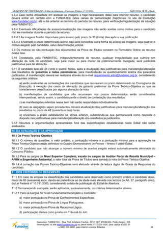 MUNICÍPIO DE CRICIÚMA/SC - Edital de Abertura – Concurso Público nº 01/2024 24/01/2024 19:22 – Rev6
Executora: FUNDATEC – Rua Prof. Cristiano Fischer, 2012, CEP 91530-034, Porto Alegre – RS
Informações: no site www.fundatec.org.br ou pelos fones (51) 3320-1000, para capital e DDD 51
e 0800 035 2000, para interior e outros Estados. 28
9.8.3 Caso tenha dificuldade em acessar as imagens e haja necessidade delas para interpor recurso, o candidato
deverá entrar em contato com a FUNDATEC pelos canais de comunicação disponíveis no site da Instituição
www.fundatec.org.br, até o dia anterior ao término do período de recurso, para verificação/regularização da situação
pela FUNDATEC.
9.8.4 Eventuais dificuldades de acesso/visualização das imagens não serão aceitas como motivo para o candidato
não se manifestar durante o período de recurso.
9.8.4.1 As imagens ficarão disponíveis para acesso pelo prazo de 30 (trinta) dias após a sua publicação.
9.8.4.2 Encerrado o prazo determinado acima, não será concedida outra forma de acesso às imagens, seja qual for o
motivo alegado pelo candidato, salvo determinação judicial.
9.9 Os motivos de não pontuação dos documentos da Prova de Títulos constam no Formulário Online de recurso
dessa fase.
9.10 Constatada, pela FUNDATEC, independentemente de recurso, qualquer irregularidade que culmine em
alteração da nota do candidato, seja para maior ou para menor da preliminarmente divulgada, será publicada
justificativa para tal alteração.
9.11 O candidato terá até 24 (vinte e quatro) horas, após a divulgação das justificativas para manutenção/alteração
dos resultados de gabaritos e notas preliminares, para manifestação ou questionamento acerca dos pareceres
publicados. A manifestação deverá ser realizada através do e-mail requerimento.adm@fundatec.org.br, considerando
os seguintes critérios:
a) serão analisadas as contestações dos candidatos que recursaram no prazo determinado no Cronograma de
Execução, à exceção dos casos de alteração de gabarito preliminar da Prova Teórico-Objetiva ou que se
considerarem prejudicados por alguma alteração de nota.
b) manifestações de candidatos que não recursaram nos prazos determinados serão consideradas
intempestivas, sendo assim, o candidato perde o direito de contestação dos resultados.
c) as manifestações referidas nesse item não serão respondidas individualmente.
d) caso as alegações sejam procedentes, haverá atualização das justificativas para manutenção/alteração dos
resultados no prazo de 48 (quarenta e oito) horas.
e) encerrado o prazo estabelecido na alínea anterior, subentende-se que permanecerá como resposta o
disposto nas justificativas para manutenção/alteração dos resultados já publicados.
9.12 Recursos e argumentações apresentados fora das especificações estabelecidas neste Edital não serão
analisados.
10. DA AVALIAÇÃO E DA APROVAÇÃO
10.1 Da Prova Teórico-Objetiva
10.1.1 O número de questões, o valor unitário, a pontuação máxima e a pontuação mínima para a aprovação na
Prova Teórico-Objetiva estão definidos no Quadro Demonstrativo de Provas – Anexo II deste Edital.
10.1.2 O candidato que não alcançar o número mínimo de acertos exigido estará automaticamente eliminado do
Concurso Público.
10.1.3 Para os cargos de Nível Superior Completo, exceto os cargos de Auditor Fiscal da Receita Municipal –
AFRM e Engenheiro Ambiental, o valor total da Prova de Títulos será somado à nota da Prova Teórico-Objetiva.
10.1.4 A correção das Provas Teórico-Objetivas será efetuada através de leitura digital da Grade de Respostas do
candidato.
11. DOS CRITÉRIOS DE DESEMPATE
11.1 Em caso de empate na classificação dos candidatos será observado como primeiro critério o candidato idoso,
maior de 60 (sessenta) anos, dando-se preferência ao de idade mais elevada nos termos do Art. 27, parágrafo único,
da Lei Federal nº 10.741/2003, considerando a data de publicação do Edital de Abertura;
11.2 Permanecendo o empate, serão aplicados, sucessivamente, os critérios determinados abaixo:
11.2.1 Para os Cargos de Nível Fundamental Incompleto e Completo:
a) maior pontuação na Prova de Conhecimentos Específicos;
b) maior pontuação na Prova de Língua Portuguesa;
c) maior pontuação na Prova de Raciocínio Lógico.
d) participação efetiva como jurado em Tribunal do Júri.
 