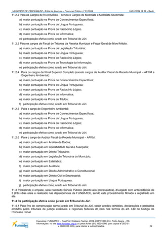 MUNICÍPIO DE CRICIÚMA/SC - Edital de Abertura – Concurso Público nº 01/2024 24/01/2024 19:22 – Rev6
Executora: FUNDATEC – Rua Prof. Cristiano Fischer, 2012, CEP 91530-034, Porto Alegre – RS
Informações: no site www.fundatec.org.br ou pelos fones (51) 3320-1000, para capital e DDD 51
e 0800 035 2000, para interior e outros Estados. 29
11.2.2 Para os Cargos de Nível Médio, Técnico e Cargos de Motorista e Motorista Socorrista:
a) maior pontuação na Prova de Conhecimentos Específicos;
b) maior pontuação na Prova de Língua Portuguesa;
c) maior pontuação na Prova de Raciocínio Lógico.
d) maior pontuação na Prova de Informática;
e) participação efetiva como jurado em Tribunal do Júri.
11.2.3 Para os cargos de Fiscal de Tributos da Receita Municipal e Fiscal Geral de Nível Médio:
a) maior pontuação na Prova de Legislação Tributária;
b) maior pontuação na Prova de Língua Portuguesa;
c) maior pontuação na Prova de Raciocínio Lógico;
d) maior pontuação na Prova de Tecnologia da Informação;
e) participação efetiva como jurado em Tribunal do Júri.
11.2.4 Para os cargos de Nível Superior Completo (exceto cargos de Auditor Fiscal da Receita Municipal – AFRM e
Engenheiro Ambiental):
a) maior pontuação na Prova de Conhecimentos Específicos;
b) maior pontuação na Prova de Língua Portuguesa;
c) maior pontuação na Prova de Raciocínio Lógico;
d) maior pontuação na Prova de Informática;
e) maior pontuação na Prova de Títulos;
f) participação efetiva como jurado em Tribunal do Júri.
11.2.5 Para o cargo de Engenheiro Ambiental:
a) maior pontuação na Prova de Conhecimentos Específicos;
b) maior pontuação na Prova de Língua Portuguesa;
c) maior pontuação na Prova de Raciocínio Lógico;
d) maior pontuação na Prova de Informática;
e) participação efetiva como jurado em Tribunal do Júri.
11.2.6 Para o cargo de Auditor Fiscal da Receita Municipal – AFRM:
a) maior pontuação em Análise de Dados;
b) maior pontuação em Contabilidade Geral e Avançada;
c) maior pontuação em Direito Tributário;
d) maior pontuação em Legislação Tributária do Município;
e) maior pontuação em Estatística;
f) maior pontuação em Auditoria;
g) maior pontuação em Direito Administrativo e Constitucional;
h) maior pontuação em Direito Civil e Empresarial;
i) maior pontuação em Língua Portuguesa;
j) participação efetiva como jurado em Tribunal do Júri.
11.3 Persistindo o empate, será realizado Sorteio Público (aberto aos interessados), divulgado com antecedência de
3 (três) dias úteis e realizado nas dependências da FUNDATEC, sendo este procedimento filmado e registrado em
ata.
11.4 Da participação efetiva como jurado em Tribunal do Júri
11.4.1 Para fins de comprovação como jurado em Tribunal do Júri, serão aceitas certidões, declarações e atestados
emitidos pelos tribunais de justiça estaduais e regionais federais do país nos termos do art. 440 do Código de
Processo Penal.
 