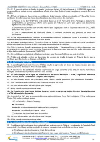MUNICÍPIO DE CRICIÚMA/SC - Edital de Abertura – Concurso Público nº 01/2024 24/01/2024 19:22 – Rev6
Executora: FUNDATEC – Rua Prof. Cristiano Fischer, 2012, CEP 91530-034, Porto Alegre – RS
Informações: no site www.fundatec.org.br ou pelos fones (51) 3320-1000, para capital e DDD 51
e 0800 035 2000, para interior e outros Estados. 30
11.4.1.1 O exercício efetivo da função de jurado, nos termos do Art. 439 da Lei Federal nº 11.689/2008, deverá ser
compreendido no período entre a publicação da referida lei e a data de término das inscrições do presente Concurso
Público.
11.4.2 Para a entrega dos documentos comprobatórios de participação efetiva como jurado em Tribunal do Júri, os
candidatos deverão realizar as etapas descritas abaixo, durante o período das inscrições:
a) Acessar o site da FUNDATEC, onde estará disponível o link Formulário Online “Entrega de documentos
comprobatórios de participação efetiva como jurado em Tribunal do Júri”, para upload dos documentos
digitalizados para avaliação;
b) Encaminhar documentos com tamanho máximo de 5 Megabytes e com as seguintes extensões: JPG, JPEG,
BMP, PDF, PNG ou TIFF;
c) Após o preenchimento do Formulário Online, o candidato visualizará seu protocolo de envio dos
documentos.
11.4.3 É de responsabilidade do candidato a compreensão correta do processo de upload. A FUNDATEC não se
responsabiliza por qualquer dificuldade de acesso ao site.
11.4.4 O preenchimento correto do Formulário Online de “Entrega de documentos comprobatórios de participação
efetiva como jurado em Tribunal do Júri” é de inteira responsabilidade do candidato.
11.4.5 Os documentos deverão ser enviados através do site até às 17 (dezessete) horas do último dia previsto para
encerramento do respectivo prazo, conforme Cronograma de Execução. Após esse período, serão submetidos para
análise da Comissão de Concurso da FUNDATEC.
11.4.6 A certidão apresentada terá validade somente para este Concurso Público e não será devolvida.
11.4.7 Não será aplicado o critério de desempate de exercício da função de jurado em Tribunal do Júri para o
candidato que não atender ao disposto neste Edital.
12. DA CLASSIFICAÇÃO FINAL
12.1 A classificação final deste Concurso Público resulta da aprovação em todas as etapas previstas para o(s)
cargo(s), conforme disposto no Anexo II deste Edital.
12.2 A classificação dos candidatos inscritos e aprovados por cargo, conforme opção feita por eles no momento da
inscrição, obedecerá ao disposto no item 13 e seus subitens.
12.3 Da Classificação dos Cargos de Auditor Fiscal da Receita Municipal – AFRM, Engenheiro Ambiental,
Nível Técnico, Médio, Fundamental Completo e Incompleto:
12.3.1 A nota final será a soma das questões da Prova Teórico-Objetiva, aplicando o peso determinado no Anexo II.
12.3.2 Os candidatos serão classificados em ordem decrescente das notas.
12.3.3 A nota aritmética terá até dois dígitos após a vírgula;
12.3.4 Não haverá arredondamento de notas.
12.4 Da Classificação dos Cargos de Nível Superior, exceto os cargos de Auditor Fiscal da Receita Municipal
– AFRM e Engenheiro Ambiental:
12.4.1 A nota final (NF) será a soma aritmética dos pontos obtidos na Prova Teórico-Objetiva (TO) e na Prova de
Títulos (Tít), conforme cálculo abaixo:
PontosTit
PontosTo
NF 
 sendo:
NF = Nota Final;
Pontos TO = Soma das Questões da Prova Teórico-Objetiva;
Pontos Tit = Nota Final da Prova de Títulos.
(∑ dos pontos das questões x peso da questão);
12.4.2 A nota aritmética terá até dois dígitos após a vírgula.
12.4.3 Não haverá arredondamento de notas.
13. DA HOMOLOGAÇÃO DOS RESULTADOS FINAIS
13.1 A publicação da homologação dos resultados finais será por meio do Edital de Homologação do Resultado Final,
que conterá 3 (três) listas, após a conclusão de todas as etapas prevista neste Edital, conforme segue:
a) Uma listagem de classificados na Ampla Concorrência;
b) Uma listagem de classificados especificamente para vagas reservadas às Pessoas com Deficiência;
 