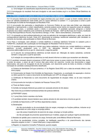 MUNICÍPIO DE CRICIÚMA/SC - Edital de Abertura – Concurso Público nº 01/2024 24/01/2024 19:22 – Rev6
Executora: FUNDATEC – Rua Prof. Cristiano Fischer, 2012, CEP 91530-034, Porto Alegre – RS
Informações: no site www.fundatec.org.br ou pelos fones (51) 3320-1000, para capital e DDD 51
e 0800 035 2000, para interior e outros Estados. 31
c) Uma listagem de classificados especificamente para vagas reservadas às Pessoas Negras.
13.2 A homologação do resultado final será divulgada no site www.fundatec.org.br e no Diário Oficial Eletrônico do
Município.
14. DO PROVIMENTO DOS CARGOS E DOS REQUISITOS PARA NOMEAÇÃO
14.1 O concurso destina-se ao provimento de vagas previstas e/ou que vierem a surgir ou forem criadas dentro do
prazo de validade estabelecido neste Edital, para os cargos definidos no subitem 1.1, o qual passa a contar a partir
da publicação do Edital de Homologação do Resultado Final.
14.2 A convocação dos aprovados e classificados no Concurso Público de que trata este Edital, que observará,
obrigatória e rigorosamente, a ordem classificatória, somente poderá ocorrer dentro do respectivo prazo de validade.
Encerrado esse prazo, o candidato perde o direito à convocação. O candidato aprovado obriga-se a manter
atualizado seus dados cadastrais junto à Diretoria de Gestão de Pessoas - DGP do Município de Criciúma, localizada
no Paço Municipal Marcos Rovaris, Rua Domênico Sônego, nº 542 – Bairro Santa Bárbara, Criciúma/SC.
14.2.1 A nomeação se dará preferencialmente por meio de aplicativo de mensagens eletrônicas e, após, por meio de
correspondência eletrônica (e-mail), Carta A.R. direcionada ao endereço residencial cadastrado pelo candidato no
momento da inscrição, pela publicação no Diário Oficial do Município.
14.2.2 Para a nomeação, será utilizado o contato telefônico e endereço eletrônico fornecido no cadastro junto à
FUNDATEC, atualizado até a publicação da Homologação do Resultado Final do Concurso.
14.2.3 O candidato aprovado obriga-se a manter seus dados cadastrais, inclusive seu contato telefônico e endereço
eletrônico (e-mail) atualizados junto à DGP. As alterações deverão ser encaminhadas para
concursos.seletivos@criciuma.sc.gov.br, observando o seguinte padrão:
a) O assunto da correspondência eletrônica (e-mail) deverá ser: Alteração de dados cadastrais, contendo
também o cargo para o qual foi aprovado;
b) A redação da correspondência eletrônica (e-mail) deverá informar os dados que necessitam ser alterados.
14.3 O candidato nomeado deverá comparecer à DGP para tomar posse no prazo máximo de 30 (trinta) dias, tendo,
a contar da posse, o prazo de até 5 (cinco) dias para entrar em exercício, munido dos documentos a seguir
relacionados, sob pena de revogação do ato de nomeação, com decorrente perda de todos os direitos e imediata
nomeação do candidato subsequentemente classificado:
a) Carteira de Identidade Civil que contenha o nº do Registro Geral (RG) com a data da emissão inferior a dez
anos (cópia);
b) Comprovante de Estado Civil (Certidão de Nascimento, Casamento, ou averbação de separação e divórcio
ou óbito quando for o caso) e documento de identificação com CPF do cônjuge (cópia);
c) Certificado de Reservista ou outro documento de regularidade de situação militar, se do sexo masculino
(cópia);
d) Comprovante de inscrição no Cadastro de Pessoas Físicas (CPF);
e) Título de Eleitor (cópia);
f) Certidão de Quitação Eleitoral que poderá ser acessada através do link abaixo:
http://www.tse.jus.br/eleitor//certidoes/certidao-de-quitacao-eleitoral;
g) PIS/PASEP (cópia);
h) 1 (uma) fotos 3x4cm recentes e de frente;
i) O candidato também deverá declarar seus valores através do site www.bens.criciuma.sc.gov.br;
j) Certidão de Nascimento e CPF de filhos dependentes (cópia);
k) Declarações:
- de não acumulação ou de acumulação lícita de cargos, empregos ou funções públicas, inclusive se já
aposentado em outro cargo ou emprego público;
- que não possui impedimento de exercício de cargo, emprego ou função pública;
- da não percepção de proventos aposentadoria por invalidez, pagos por qualquer regime previdenciário;
l) Atestado de aptidão para o exercício do cargo, fornecido pelo Junta Médica Oficial do Município.
m) Prova da escolaridade mínima completa, da habilitação específica e do preenchimento dos demais
requisitos exigidos no item 1.1 deste Edital para o cargo pretendido;
n) Registro no respectivo Conselho Profissional, quando exigido;
 