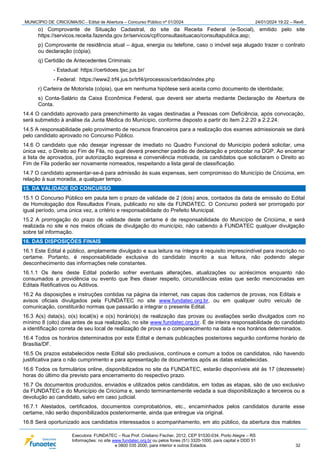 MUNICÍPIO DE CRICIÚMA/SC - Edital de Abertura – Concurso Público nº 01/2024 24/01/2024 19:22 – Rev6
Executora: FUNDATEC – Rua Prof. Cristiano Fischer, 2012, CEP 91530-034, Porto Alegre – RS
Informações: no site www.fundatec.org.br ou pelos fones (51) 3320-1000, para capital e DDD 51
e 0800 035 2000, para interior e outros Estados. 32
o) Comprovante de Situação Cadastral, do site da Receita Federal (e-Social), emitido pelo site
https://servicos.receita.fazenda.gov.br/servicos/cpf/consultasituacao/consultapublica.asp;
p) Comprovante de residência atual – água, energia ou telefone, caso o imóvel seja alugado trazer o contrato
ou declaração (cópia);
q) Certidão de Antecedentes Criminais:
- Estadual: https://certidoes.tjsc.jus.br/
- Federal: https://www2.trf4.jus.br/trf4/processos/certidao/index.php
r) Carteira de Motorista (cópia), que em nenhuma hipótese será aceita como documento de identidade;
s) Conta-Salário da Caixa Econômica Federal, que deverá ser aberta mediante Declaração de Abertura de
Conta.
14.4 O candidato aprovado para preenchimento às vagas destinadas a Pessoas com Deficiência, após convocação,
será submetido à análise da Junta Médica do Munícipio, conforme disposto a partir do item 2.2.20 a 2.2.24.
14.5 A responsabilidade pelo provimento de recursos financeiros para a realização dos exames admissionais se dará
pelo candidato aprovado no Concurso Público.
14.6 O candidato que não desejar ingressar de imediato no Quadro Funcional do Município poderá solicitar, uma
única vez, o Direito ao Fim de Fila, no qual deverá preencher padrão de declaração e protocolar na DGP. Ao encerrar
a lista de aprovados, por autorização expressa e conveniência motivada, os candidatos que solicitaram o Direito ao
Fim de Fila poderão ser novamente nomeados, respeitando a lista geral de classificação.
14.7 O candidato apresentar-se-á para admissão às suas expensas, sem compromisso do Município de Criciúma, em
relação à sua moradia, a qualquer tempo.
15. DA VALIDADE DO CONCURSO
15.1 O Concurso Público em pauta tem o prazo de validade de 2 (dois) anos, contados da data de emissão do Edital
de Homologação dos Resultados Finais, publicado no site da FUNDATEC. O Concurso poderá ser prorrogado por
igual período, uma única vez, a critério e responsabilidade do Prefeito Municipal.
15.2 A prorrogação do prazo de validade deste certame é de responsabilidade do Município de Criciúma, e será
realizada no site e nos meios oficiais de divulgação do município, não cabendo à FUNDATEC qualquer divulgação
sobre tal informação.
16. DAS DISPOSIÇÕES FINAIS
16.1 Este Edital é público, amplamente divulgado e sua leitura na íntegra é requisito imprescindível para inscrição no
certame. Portanto, é responsabilidade exclusiva do candidato inscrito a sua leitura, não podendo alegar
desconhecimento das informações nele constantes.
16.1.1 Os itens deste Edital poderão sofrer eventuais alterações, atualizações ou acréscimos enquanto não
consumados a providência ou evento que lhes disser respeito, circunstâncias estas que serão mencionadas em
Editais Retificativos ou Aditivos.
16.2 As disposições e instruções contidas na página da internet, nas capas dos cadernos de provas, nos Editais e
avisos oficiais divulgados pela FUNDATEC no site www.fundatec.org.br, ou em qualquer outro veículo de
comunicação, constituirão normas que passarão a integrar o presente Edital.
16.3 A(s) data(s), o(s) local(is) e o(s) horário(s) de realização das provas ou avaliações serão divulgados com no
mínimo 8 (oito) dias antes de sua realização, no site www.fundatec.org.br. É de inteira responsabilidade do candidato
a identificação correta de seu local de realização de prova e o comparecimento na data e nos horários determinados.
16.4 Todos os horários determinados por este Edital e demais publicações posteriores seguirão conforme horário de
Brasília/DF.
16.5 Os prazos estabelecidos neste Edital são preclusivos, contínuos e comum a todos os candidatos, não havendo
justificativa para o não cumprimento e para apresentação de documentos após as datas estabelecidas.
16.6 Todos os formulários online, disponibilizados no site da FUNDATEC, estarão disponíveis até às 17 (dezessete)
horas do último dia previsto para encerramento do respectivo prazo.
16.7 Os documentos produzidos, enviados e utilizados pelos candidatos, em todas as etapas, são de uso exclusivo
da FUNDATEC e do Município de Criciúma e, sendo terminantemente vedada a sua disponibilização a terceiros ou a
devolução ao candidato, salvo em caso judicial.
16.7.1 Atestados, certificados, documentos comprobatórios, etc., encaminhados pelos candidatos durante esse
certame, não serão disponibilizados posteriormente, ainda que entregue via original.
16.8 Será oportunizado aos candidatos interessados o acompanhamento, em ato público, da abertura dos malotes
 