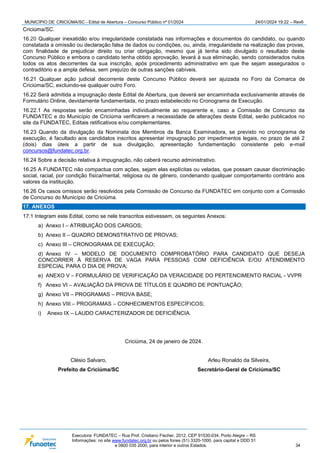 MUNICÍPIO DE CRICIÚMA/SC - Edital de Abertura – Concurso Público nº 01/2024 24/01/2024 19:22 – Rev6
Executora: FUNDATEC – Rua Prof. Cristiano Fischer, 2012, CEP 91530-034, Porto Alegre – RS
Informações: no site www.fundatec.org.br ou pelos fones (51) 3320-1000, para capital e DDD 51
e 0800 035 2000, para interior e outros Estados. 34
Criciúma/SC.
16.20 Qualquer inexatidão e/ou irregularidade constatada nas informações e documentos do candidato, ou quando
constatada a omissão ou declaração falsa de dados ou condições, ou, ainda, irregularidade na realização das provas,
com finalidade de prejudicar direito ou criar obrigação, mesmo que já tenha sido divulgado o resultado deste
Concurso Público e embora o candidato tenha obtido aprovação, levará à sua eliminação, sendo considerados nulos
todos os atos decorrentes da sua inscrição, após procedimento administrativo em que lhe sejam assegurados o
contraditório e a ampla defesa, sem prejuízo de outras sanções cabíveis.
16.21 Qualquer ação judicial decorrente deste Concurso Público deverá ser ajuizada no Foro da Comarca de
Criciúma/SC, excluindo-se qualquer outro Foro.
16.22 Será admitida a impugnação deste Edital de Abertura, que deverá ser encaminhada exclusivamente através de
Formulário Online, devidamente fundamentada, no prazo estabelecido no Cronograma de Execução.
16.22.1 As respostas serão encaminhadas individualmente ao requerente e, caso a Comissão de Concurso da
FUNDATEC e do Município de Criciúma verificarem a necessidade de alterações deste Edital, serão publicados no
site da FUNDATEC, Editais retificativos e/ou complementares.
16.23 Quando da divulgação da Nominata dos Membros da Banca Examinadora, se previsto no cronograma de
execução, é facultado aos candidatos inscritos apresentar impugnação por impedimentos legais, no prazo de até 2
(dois) dias úteis a partir de sua divulgação, apresentação fundamentação consistente pelo e-mail
concursos@fundatec.org.br.
16.24 Sobre a decisão relativa à impugnação, não caberá recurso administrativo.
16.25 A FUNDATEC não compactua com ações, sejam elas explícitas ou veladas, que possam causar discriminação
social, racial, por condição física/mental, religiosa ou de gênero, condenando qualquer comportamento contrário aos
valores da instituição.
16.26 Os casos omissos serão resolvidos pela Comissão de Concurso da FUNDATEC em conjunto com a Comissão
de Concurso do Município de Criciúma.
17. ANEXOS
17.1 Integram este Edital, como se nele transcritos estivessem, os seguintes Anexos:
a) Anexo I – ATRIBUIÇÃO DOS CARGOS;
b) Anexo II – QUADRO DEMONSTRATIVO DE PROVAS;
c) Anexo III – CRONOGRAMA DE EXECUÇÃO;
d) Anexo IV – MODELO DE DOCUMENTO COMPROBATÓRIO PARA CANDIDATO QUE DESEJA
CONCORRER À RESERVA DE VAGA PARA PESSOAS COM DEFICIÊNCIA E/OU ATENDIMENTO
ESPECIAL PARA O DIA DE PROVA;
e) ANEXO V – FORMULÁRIO DE VERIFICAÇÃO DA VERACIDADE DO PERTENCIMENTO RACIAL - VVPR
f) Anexo VI – AVALIAÇÃO DA PROVA DE TÍTULOS E QUADRO DE PONTUAÇÃO;
g) Anexo VII – PROGRAMAS – PROVA BASE;
h) Anexo VIII – PROGRAMAS – CONHECIMENTOS ESPECÍFICOS;
i) Anexo IX – LAUDO CARACTERIZADOR DE DEFICIÊNCIA.
Criciúma, 24 de janeiro de 2024.
Clésio Salvaro,
Prefeito de Criciúma/SC
Arleu Ronaldo da Silveira,
Secretário-Geral de Criciúma/SC
 