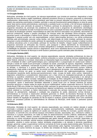 MUNICÍPIO DE CRICIÚMA/SC - Edital de Abertura – Concurso Público nº 01/2024 24/01/2024 19:22 – Rev6
Executora: FUNDATEC – Rua Prof. Cristiano Fischer, 2012, CEP 91530-034, Porto Alegre – RS
Informações: no site www.fundatec.org.br ou pelos fones (51) 3320-1000, para capital e DDD 51
e 0800 035 2000, para interior e outros Estados. 36
Auxiliar em atividades técnicas e administrativas, de acordo com a rotina da Unidade de Ensino/Secretaria Municipal
de Educação.
1.4 Cirurgião Dentista
Atribuições: atividades de nível superior, de natureza especializada, que consiste em examinar, diagnosticar e tratar
afecções de boca, dentes e região maxilofacial, utilizando processos clínicos ou cirúrgicos; prescrever ou administrar
medicamentos, determinando via oral ou parenteral, para tratar ou prevenir afecções nos dentes e da boca; manter
registro dos pacientes examinados e tratados; participar e executar levantamentos epidemiológicos na área de saúde
bucal; fazer perícia odonto-administrativas, examinando a cavidade bucal e os dentes, a fim de fornecer atestados de
capacitação física para admissão de pessoal na Prefeitura; participar do planejamento, execução e avaliação de
programas educativos de prevenção dos problemas de saúde bucal e programas de atendimento odontológico
voltados para os estudantes da rede municipal de ensino e para a população de baixa renda; participar da elaboração
de planos de fiscalização sanitária; responsabilizar-se pelos atos técnicos executados nos pacientes, decorrentes do
exercício profissional; realizar o preparo psicológico de crianças antes das atividades clínico-cirúrgicas; orientar
pacientes quanto a alimentação e higiene bucal; orientar, supervisionar e responder solidariamente, pelas atividades
delegadas à pessoal auxiliar sob sua responsabilidade; cumprir determinações técnicas e de rotinas profissionais
definidas pela administração; executar outras tarefas, sob determinação da chefia imediata; participar de estudos,
pesquisas e outras atividades de saúde; participar de capacitação de recursos humanos; participar e realizar reuniões
e práticas educativas junto à comunidade; participar de reuniões de trabalho; integrar equipe multiprofissional de
programas exercendo as atribuições dos mesmos, para assegurar o efetivo atendimento às necessidades da
população, orientação para a saúde bucal, tomadas radiográficas e revelação; atendimento clínico, controle de lesão
e reabilitação do paciente, exames clínicos e diagnósticos; atuar como assistente técnico em processos judiciais ou
administrativos de interesse do Município e emitir laudos e pareceres quando solicitado pelas Secretarias.
1.5 Cirurgião Dentista (ESF)
Atribuições: Atividades de nível superior, de natureza especializada, executar atividades profissionais da área da
saúde, correspondentes à sua especialidade, conforme protocolos ou outras normativas técnicas estabelecidas pelo
gestor federal, estadual ou municipal, observadas as disposições legais da profissão, tais como: realizar diagnóstico
com a finalidade de obter o perfil epidemiológico para o planejamento e a programação em saúde bucal; realizar a
atenção a saúde em saúde bucal (promoção e proteção da saúde, prevenção de agravos, diagnóstico, tratamento,
acompanhamento, reabilitação, manutenção da saúde e ações de vigilância em saúde) individual e coletiva a todas
as famílias, a indivíduos e a grupos específicos, em todas as fases do desenvolvimento humano (infância,
adolescência, idade adulta e terceira idade), de acordo com planejamento da equipe, com resolubilidade; realizar os
procedimentos clínicos, em geral, na saúde bucal, incluindo atendimento das urgências/emergências, cirurgias
ambulatoriais (exodontia dente decíduo-permanente-terceiro molar, cirurgia de lesão, entre outros), tratamento e
diagnóstico endodôntico e procedimentos relacionados com a fase clínica da instalação/manutenção de próteses
dentárias ou aparelhos ortodônticos com finalidade preventiva; realizar atividades programadas e de atenção à
demanda espontânea; realizar tomadas radiográficas e revelação do filme radiográfico com finalidade diagnóstica
individual; coordenar e participar de ações coletivas voltadas à promoção da saúde e à prevenção de doenças bucais;
acompanhar, apoiar e desenvolver atividades referentes à saúde bucal com os demais membros da equipe,
buscando aproximar e integrar ações de saúde de forma multidisciplinar; realizar supervisão técnica do Técnico em
Saúde Bucal (TSB) e/ou Auxiliar em Saúde Bucal (ASB); participar do gerenciamento dos insumos necessários para
o adequado funcionamento do serviço de Saúde Bucal; registrar corretamente, nos sistemas de informação de âmbito
federal, estadual ou municipal, os dados relacionados a execução dos serviços inerentes ao cargo e/ou função;
participar do planejamento, realização e avaliação dos programas de saúde, elaborando normas técnicas e
administrativas no município e desenvolver atividades gerenciais no âmbito da Secretaria Municipal de Saúde,
quando solicitado; gerir setor, unidade, serviço, programa ou semelhante, quando designado pelo gestor da pasta;
realizar trabalho de regulação de pacientes em fila de espera e auditoria, quando habilitado; atuar como assistente
técnico em processos judiciais ou administrativos de interesse do Município, emitir laudos e pareceres quando
solicitados.
1.6 Enfermeiro (ESF)
Atribuições: Atividades de nível superior, de natureza especializada, que consiste em realizar atenção à saúde
(promoção e proteção da saúde, prevenção de agravos, acompanhamento, reabilitação, manutenção da saúde,
urgência/emergência e ações de vigilância em saúde) aos indivíduos e famílias do município, quando indicado ou
necessário, no domicílio e/ou nos demais espaços comunitários (escolas, associações, etc.), individual e coletiva, a
indivíduos e a grupos específicos, em todas as fases do desenvolvimento humano (infância, adolescência, idade
adulta e terceira idade); realizar consultas e procedimentos de enfermagem, atividades em grupo e conforme
protocolos ou outras normativas técnicas estabelecidas pelo gestor federal, estadual ou municipal, observadas as
disposições legais da profissão: solicitar exames complementares, prescrever medicamentos e encaminhar, quando
necessário, usuários a outros serviços; realizar atividades programadas e de atenção à demanda espontânea;
planejar, gerenciar, avaliar e supervisionar conforme normativas do Coren as ações desenvolvidas pelos Técnicos em
Enfermagem; planejar, gerenciar e avaliar as ações desenvolvidas pelos Agentes Comunitários de Saúde em
conjunto com os outros membros da equipe, no âmbito das Unidades de Saúde; planejar, gerenciar e avaliar as
 