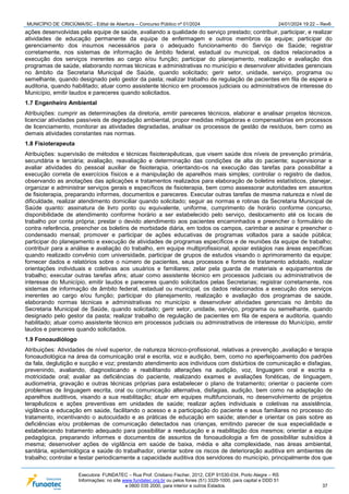 MUNICÍPIO DE CRICIÚMA/SC - Edital de Abertura – Concurso Público nº 01/2024 24/01/2024 19:22 – Rev6
Executora: FUNDATEC – Rua Prof. Cristiano Fischer, 2012, CEP 91530-034, Porto Alegre – RS
Informações: no site www.fundatec.org.br ou pelos fones (51) 3320-1000, para capital e DDD 51
e 0800 035 2000, para interior e outros Estados. 37
ações desenvolvidas pela equipe de saúde, avaliando a qualidade do serviço prestado; contribuir, participar, e realizar
atividades de educação permanente da equipe de enfermagem e outros membros da equipe; participar do
gerenciamento dos insumos necessários para o adequado funcionamento do Serviço de Saúde; registrar
corretamente, nos sistemas de informação de âmbito federal, estadual ou municipal, os dados relacionados a
execução dos serviços inerentes ao cargo e/ou função; participar do planejamento, realização e avaliação dos
programas de saúde, elaborando normas técnicas e administrativas no município e desenvolver atividades gerenciais
no âmbito da Secretaria Municipal de Saúde, quando solicitado; gerir setor, unidade, serviço, programa ou
semelhante, quando designado pelo gestor da pasta; realizar trabalho de regulação de pacientes em fila de espera e
auditoria, quando habilitado; atuar como assistente técnico em processos judiciais ou administrativos de interesse do
Município, emitir laudos e pareceres quando solicitados.
1.7 Engenheiro Ambiental
Atribuições: cumprir as determinações da diretoria, emitir pareceres técnicos, elaborar e analisar projetos técnicos,
licenciar atividades passíveis de degradação ambiental, propor medidas mitigadoras e compensatórias em processos
de licenciamento, monitorar as atividades degradadas, analisar os processos de gestão de resíduos, bem como as
demais atividades constantes nas normas.
1.8 Fisioterapeuta
Atribuições: supervisão de métodos e técnicas fisioterapêuticas, que visem saúde dos níveis de prevenção primária,
secundária e terciária; avaliação, reavaliação e determinação das condições de alta do paciente; supervisionar e
avaliar atividades do pessoal auxiliar de fisioterapia, orientando-os na execução das tarefas para possibilitar a
execução correta de exercícios físicos e a manipulação de aparelhos mais simples; controlar o registro de dados,
observando as anotações das aplicações e tratamentos realizados para elaboração de boletins estatísticos, planejar,
organizar e administrar serviços gerais e específicos de fisioterapia, bem como assessorar autoridades em assuntos
de fisioterapia, preparando informes, documentos e pareceres. Executar outras tarefas de mesma natureza e nível de
dificuldade, realizar atendimento domiciliar quando solicitado; seguir as normas e rotinas da Secretaria Municipal de
Saúde quanto: assinatura de livro ponto ou equivalente, uniforme, cumprimento de horário conforme concurso,
disponibilidade de atendimento conforme horário a ser estabelecido pelo serviço, deslocamento até os locais de
trabalho por conta própria; prestar o devido atendimento aos pacientes encaminhados e preencher o formulário de
contra referência, preencher os boletins de morbidade diária, em todos os campos, carimbar e assinar e preencher o
condensado mensal; promover e participar de ações educativas de programas voltados para a saúde pública;
participar do planejamento e execução de atividades de programas específicos e de reuniões da equipe de trabalho;
contribuir para a análise e avaliação do trabalho, em equipe multiprofissional, apoiar estágios nas áreas específicas
quando realizado convênio com universidade, participar de grupos de estudos visando o aprimoramento da equipe;
fornecer dados e relatórios sobre o número de pacientes, seus processos e forma de tratamento adotado, realizar
orientações individuais e coletivas aos usuários e familiares; zelar pela guarda de materiais e equipamentos de
trabalho; executar outras tarefas afins; atuar como assistente técnico em processos judiciais ou administrativos de
interesse do Município, emitir laudos e pareceres quando solicitados pelas Secretarias; registrar corretamente, nos
sistemas de informação de âmbito federal, estadual ou municipal, os dados relacionados a execução dos serviços
inerentes ao cargo e/ou função; participar do planejamento, realização e avaliação dos programas de saúde,
elaborando normas técnicas e administrativas no município e desenvolver atividades gerenciais no âmbito da
Secretaria Municipal de Saúde, quando solicitado; gerir setor, unidade, serviço, programa ou semelhante, quando
designado pelo gestor da pasta; realizar trabalho de regulação de pacientes em fila de espera e auditoria, quando
habilitado; atuar como assistente técnico em processos judiciais ou administrativos de interesse do Município, emitir
laudos e pareceres quando solicitados.
1.9 Fonoaudiólogo
Atribuições: Atividades de nível superior, de natureza técnico-profissional, relativas a prevenção ,avaliação e terapia
fonoaudiológica na área da comunicação oral e escrita, voz e audição, bem, como no aperfeiçoamento dos padrões
da fala, deglutição e sucção e voz; prestando atendimento aos indivíduos com distúrbios de comunicação e disfagias,
prevenindo, avaliando, diagnosticando e reabilitando alterações na audição, voz, linguagem oral e escrita e
motricidade oral; avaliar as deficiências do paciente, realizando exames e avaliações fonéticas, de linguagem,
audiometria, gravação e outras técnicas próprias para estabelecer o plano de tratamento; orientar o paciente com
problemas de linguagem escrita, oral ou comunicação alternativa, disfagias, audição, bem como na adaptação de
aparelhos auditivos, visando a sua reabilitação; atuar em equipes multifuncionais, no desenvolvimento de projetos
terapêuticos e ações preventivas em unidades de saúde; realizar ações individuais e coletivas na assistência,
vigilância e educação em saúde, facilitando o acesso e a participação do paciente e seus familiares no processo do
tratamento, incentivando o autocuidado e as práticas de educação em saúde; atender e orientar os pais sobre as
deficiências e/ou problemas de comunicação detectados nas crianças, emitindo parecer de sua especialidade e
estabelecendo tratamento adequado para possibilitar a reeducação e a reabilitação dos mesmos; orientar a equipe
pedagógica, preparando informes e documentos de assuntos de fonoaudiologia a fim de possibilitar subsídios à
mesma; desenvolver ações de vigilância em saúde de baixa, média e alta complexidade, nas áreas ambiental,
sanitária, epidemiológica e saúde do trabalhador, orientar sobre os riscos de deterioração auditiva em ambientes de
trabalho; controlar e testar periodicamente a capacidade auditiva dos servidores do município, principalmente dos que
 